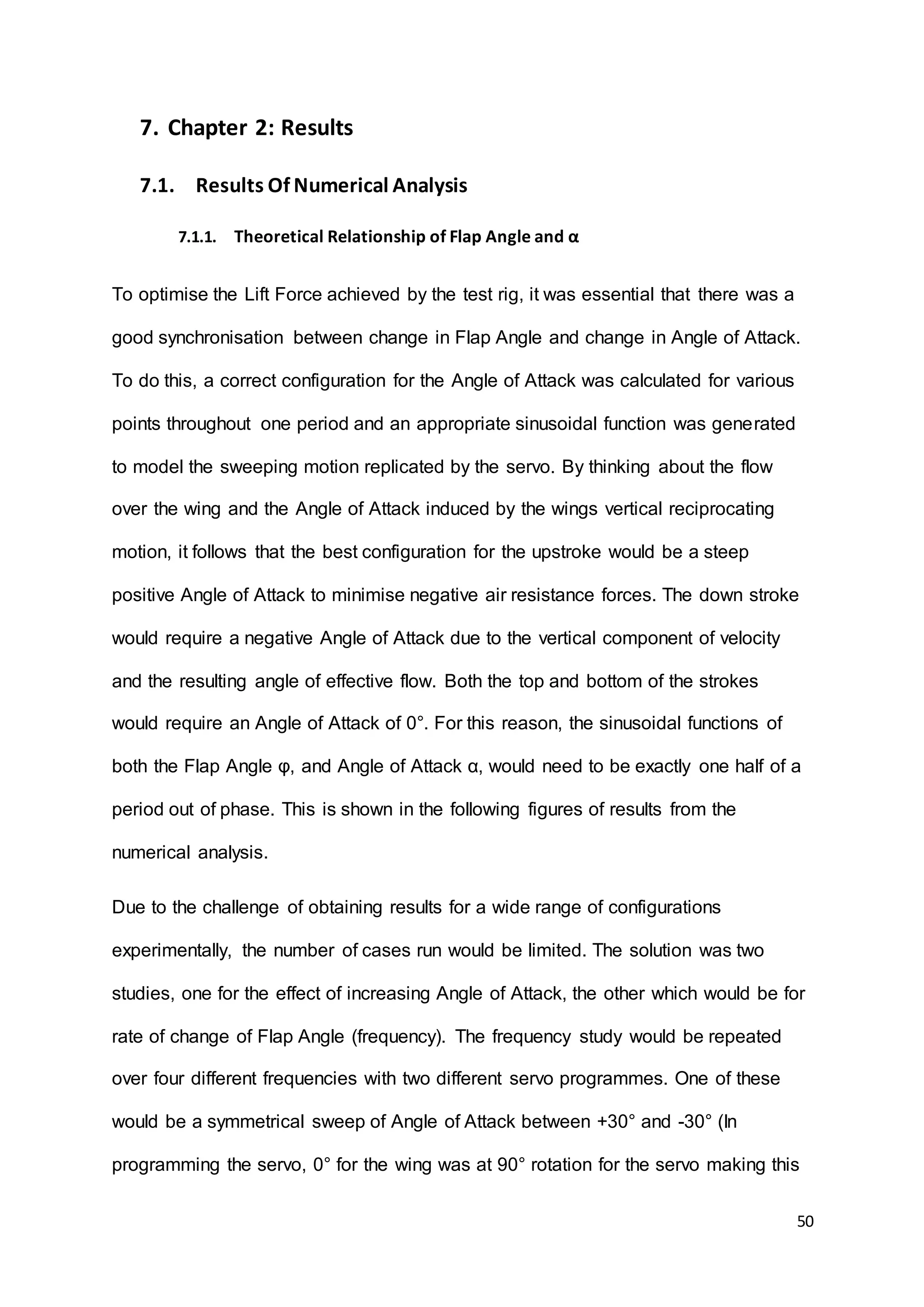 50
7. Chapter 2: Results
7.1. Results Of Numerical Analysis
7.1.1. Theoretical Relationship of Flap Angle and α
To optimise the Lift Force achieved by the test rig, it was essential that there was a
good synchronisation between change in Flap Angle and change in Angle of Attack.
To do this, a correct configuration for the Angle of Attack was calculated for various
points throughout one period and an appropriate sinusoidal function was generated
to model the sweeping motion replicated by the servo. By thinking about the flow
over the wing and the Angle of Attack induced by the wings vertical reciprocating
motion, it follows that the best configuration for the upstroke would be a steep
positive Angle of Attack to minimise negative air resistance forces. The down stroke
would require a negative Angle of Attack due to the vertical component of velocity
and the resulting angle of effective flow. Both the top and bottom of the strokes
would require an Angle of Attack of 0°. For this reason, the sinusoidal functions of
both the Flap Angle φ, and Angle of Attack α, would need to be exactly one half of a
period out of phase. This is shown in the following figures of results from the
numerical analysis.
Due to the challenge of obtaining results for a wide range of configurations
experimentally, the number of cases run would be limited. The solution was two
studies, one for the effect of increasing Angle of Attack, the other which would be for
rate of change of Flap Angle (frequency). The frequency study would be repeated
over four different frequencies with two different servo programmes. One of these
would be a symmetrical sweep of Angle of Attack between +30° and -30° (In
programming the servo, 0° for the wing was at 90° rotation for the servo making this
 