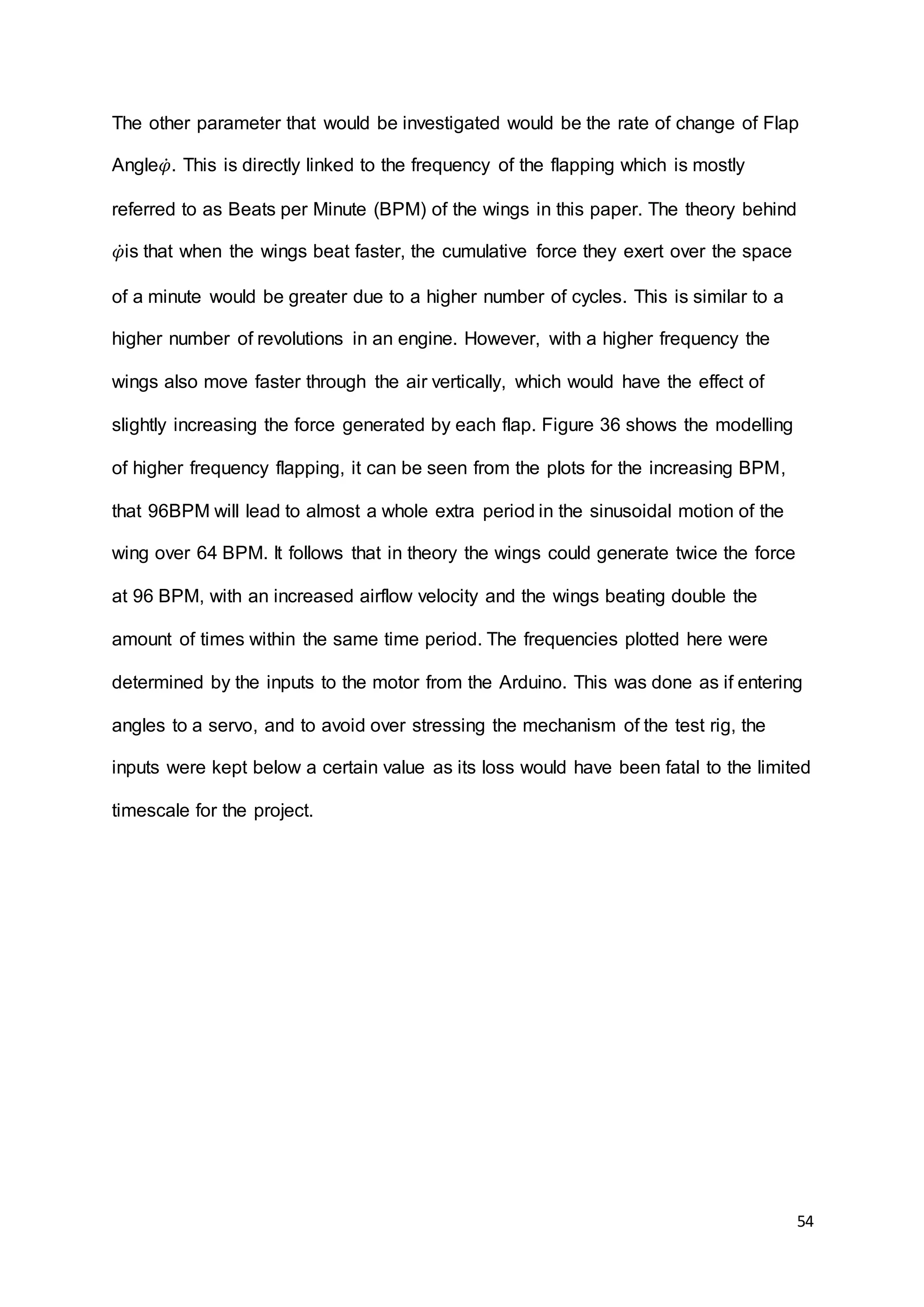 54
The other parameter that would be investigated would be the rate of change of Flap
Angle𝜑̇. This is directly linked to the frequency of the flapping which is mostly
referred to as Beats per Minute (BPM) of the wings in this paper. The theory behind
𝜑̇is that when the wings beat faster, the cumulative force they exert over the space
of a minute would be greater due to a higher number of cycles. This is similar to a
higher number of revolutions in an engine. However, with a higher frequency the
wings also move faster through the air vertically, which would have the effect of
slightly increasing the force generated by each flap. Figure 36 shows the modelling
of higher frequency flapping, it can be seen from the plots for the increasing BPM,
that 96BPM will lead to almost a whole extra period in the sinusoidal motion of the
wing over 64 BPM. It follows that in theory the wings could generate twice the force
at 96 BPM, with an increased airflow velocity and the wings beating double the
amount of times within the same time period. The frequencies plotted here were
determined by the inputs to the motor from the Arduino. This was done as if entering
angles to a servo, and to avoid over stressing the mechanism of the test rig, the
inputs were kept below a certain value as its loss would have been fatal to the limited
timescale for the project.
 