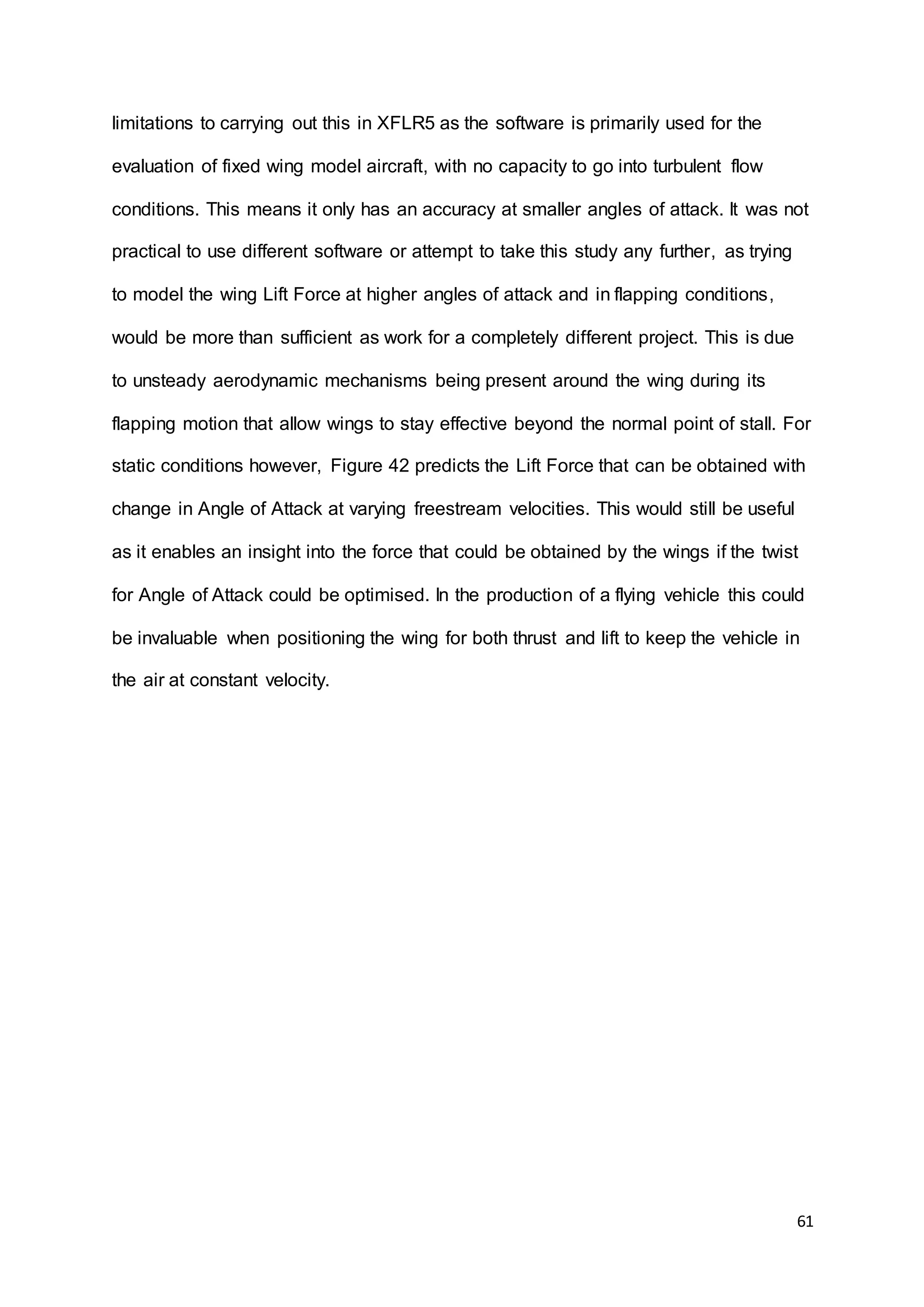61
limitations to carrying out this in XFLR5 as the software is primarily used for the
evaluation of fixed wing model aircraft, with no capacity to go into turbulent flow
conditions. This means it only has an accuracy at smaller angles of attack. It was not
practical to use different software or attempt to take this study any further, as trying
to model the wing Lift Force at higher angles of attack and in flapping conditions,
would be more than sufficient as work for a completely different project. This is due
to unsteady aerodynamic mechanisms being present around the wing during its
flapping motion that allow wings to stay effective beyond the normal point of stall. For
static conditions however, Figure 42 predicts the Lift Force that can be obtained with
change in Angle of Attack at varying freestream velocities. This would still be useful
as it enables an insight into the force that could be obtained by the wings if the twist
for Angle of Attack could be optimised. In the production of a flying vehicle this could
be invaluable when positioning the wing for both thrust and lift to keep the vehicle in
the air at constant velocity.
 