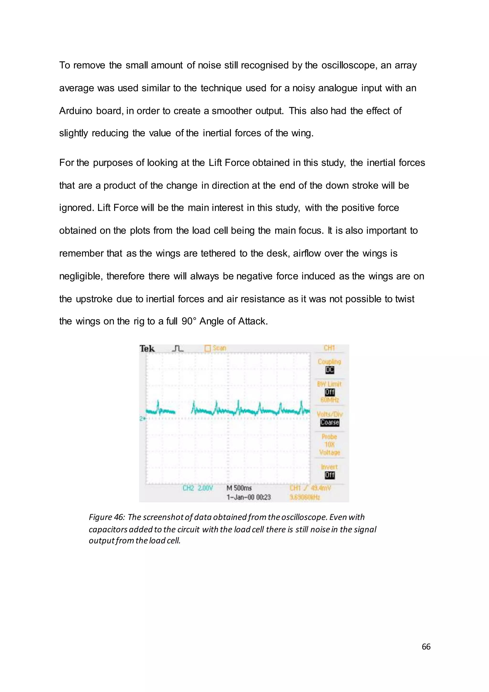 66
To remove the small amount of noise still recognised by the oscilloscope, an array
average was used similar to the technique used for a noisy analogue input with an
Arduino board, in order to create a smoother output. This also had the effect of
slightly reducing the value of the inertial forces of the wing.
For the purposes of looking at the Lift Force obtained in this study, the inertial forces
that are a product of the change in direction at the end of the down stroke will be
ignored. Lift Force will be the main interest in this study, with the positive force
obtained on the plots from the load cell being the main focus. It is also important to
remember that as the wings are tethered to the desk, airflow over the wings is
negligible, therefore there will always be negative force induced as the wings are on
the upstroke due to inertial forces and air resistance as it was not possible to twist
the wings on the rig to a full 90° Angle of Attack.
Figure 46: The screenshotof data obtained fromtheoscilloscope.Even with
capacitorsadded to the circuit with the load cell there is still noisein the signal
outputfromtheload cell.
 