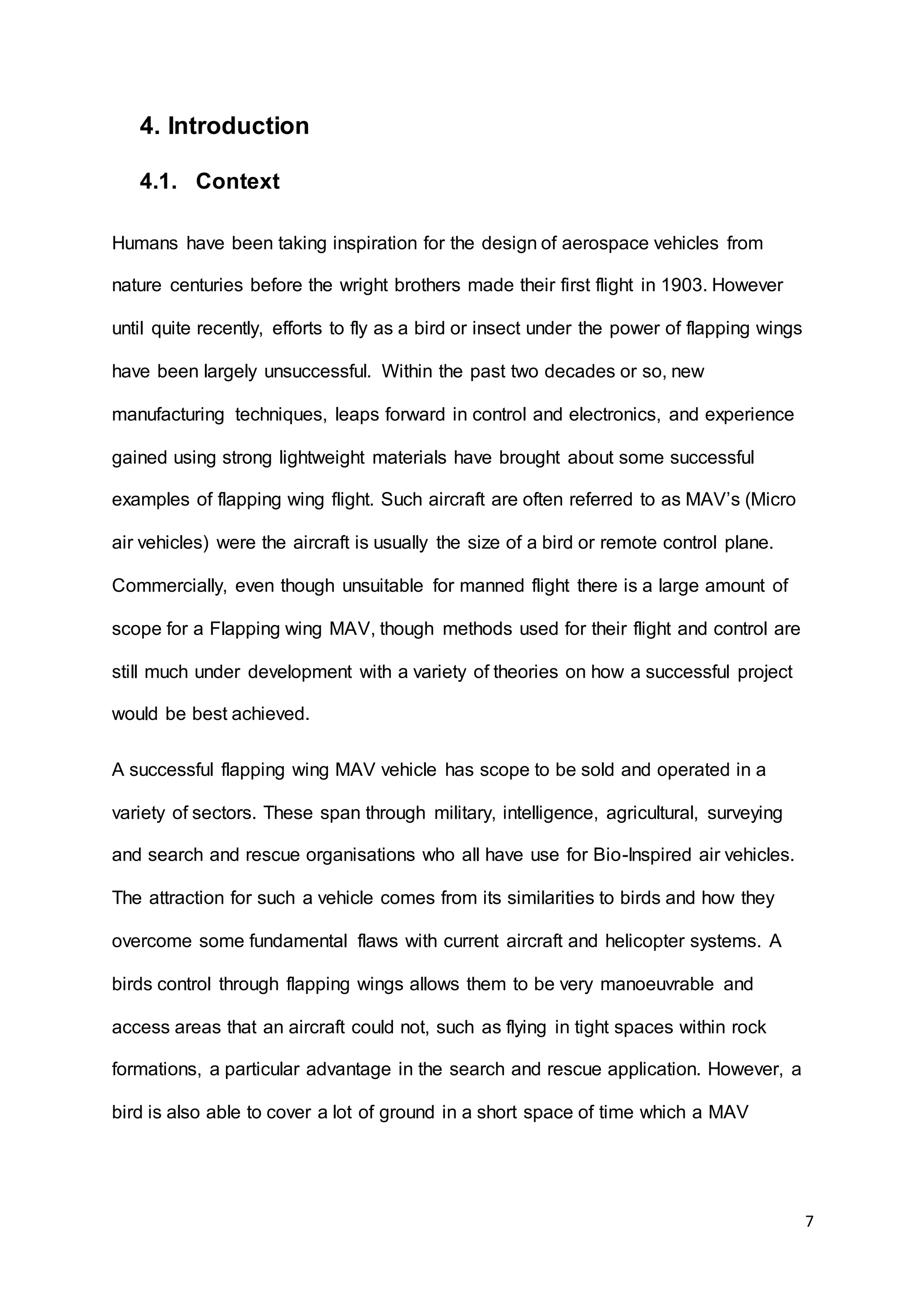 7
4. Introduction
4.1. Context
Humans have been taking inspiration for the design of aerospace vehicles from
nature centuries before the wright brothers made their first flight in 1903. However
until quite recently, efforts to fly as a bird or insect under the power of flapping wings
have been largely unsuccessful. Within the past two decades or so, new
manufacturing techniques, leaps forward in control and electronics, and experience
gained using strong lightweight materials have brought about some successful
examples of flapping wing flight. Such aircraft are often referred to as MAV’s (Micro
air vehicles) were the aircraft is usually the size of a bird or remote control plane.
Commercially, even though unsuitable for manned flight there is a large amount of
scope for a Flapping wing MAV, though methods used for their flight and control are
still much under development with a variety of theories on how a successful project
would be best achieved.
A successful flapping wing MAV vehicle has scope to be sold and operated in a
variety of sectors. These span through military, intelligence, agricultural, surveying
and search and rescue organisations who all have use for Bio-Inspired air vehicles.
The attraction for such a vehicle comes from its similarities to birds and how they
overcome some fundamental flaws with current aircraft and helicopter systems. A
birds control through flapping wings allows them to be very manoeuvrable and
access areas that an aircraft could not, such as flying in tight spaces within rock
formations, a particular advantage in the search and rescue application. However, a
bird is also able to cover a lot of ground in a short space of time which a MAV
 