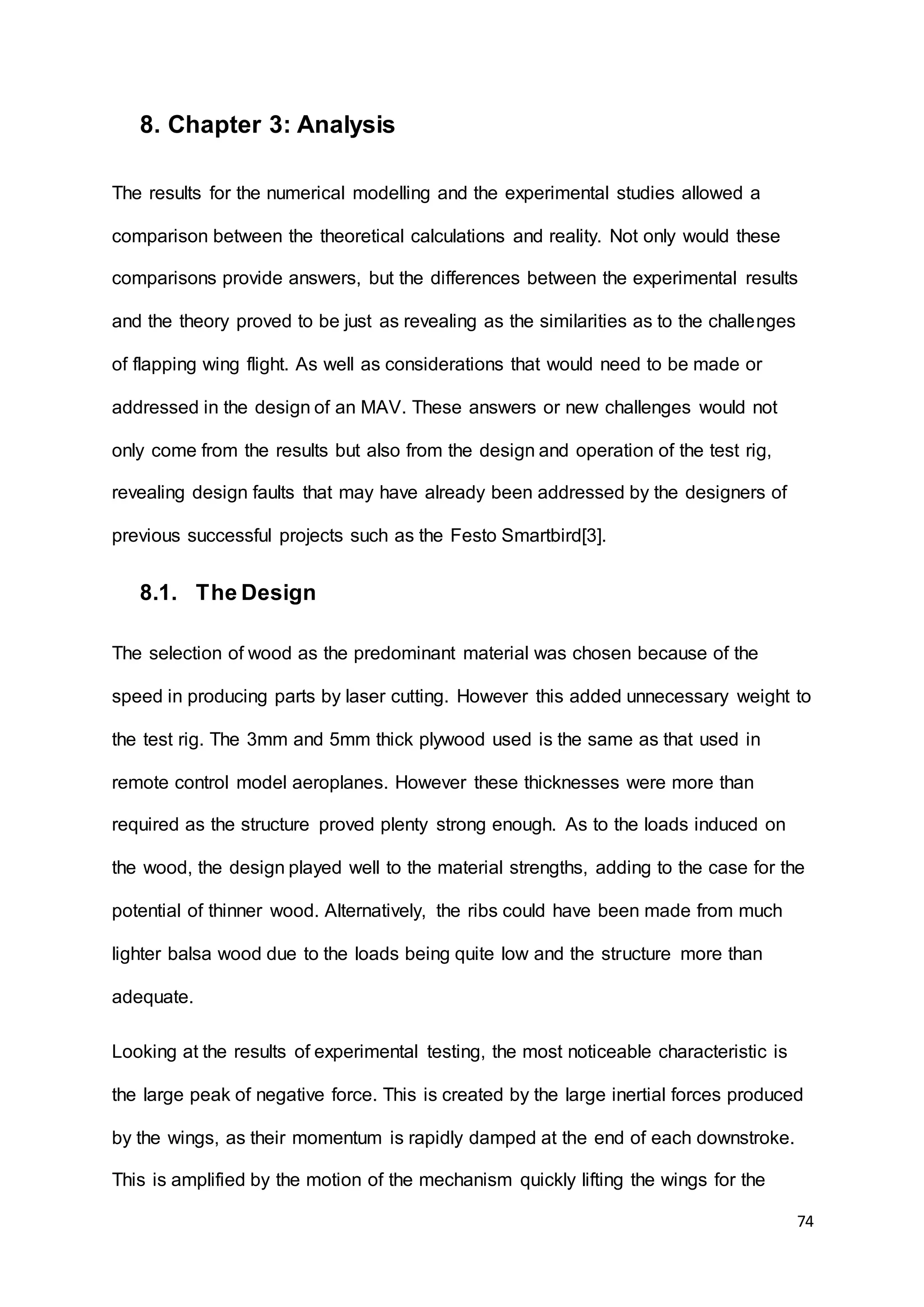 74
8. Chapter 3: Analysis
The results for the numerical modelling and the experimental studies allowed a
comparison between the theoretical calculations and reality. Not only would these
comparisons provide answers, but the differences between the experimental results
and the theory proved to be just as revealing as the similarities as to the challenges
of flapping wing flight. As well as considerations that would need to be made or
addressed in the design of an MAV. These answers or new challenges would not
only come from the results but also from the design and operation of the test rig,
revealing design faults that may have already been addressed by the designers of
previous successful projects such as the Festo Smartbird[3].
8.1. The Design
The selection of wood as the predominant material was chosen because of the
speed in producing parts by laser cutting. However this added unnecessary weight to
the test rig. The 3mm and 5mm thick plywood used is the same as that used in
remote control model aeroplanes. However these thicknesses were more than
required as the structure proved plenty strong enough. As to the loads induced on
the wood, the design played well to the material strengths, adding to the case for the
potential of thinner wood. Alternatively, the ribs could have been made from much
lighter balsa wood due to the loads being quite low and the structure more than
adequate.
Looking at the results of experimental testing, the most noticeable characteristic is
the large peak of negative force. This is created by the large inertial forces produced
by the wings, as their momentum is rapidly damped at the end of each downstroke.
This is amplified by the motion of the mechanism quickly lifting the wings for the
 