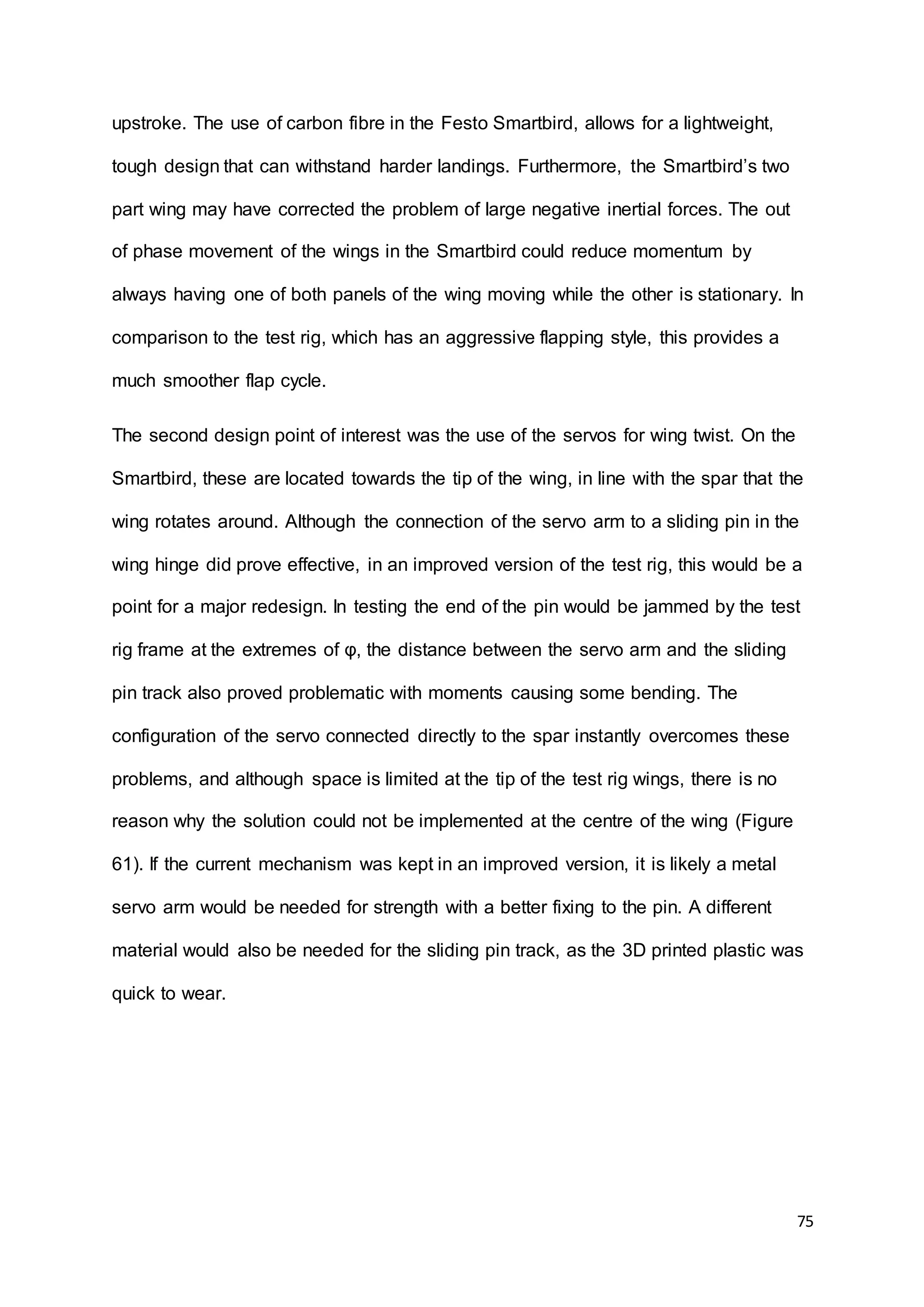 75
upstroke. The use of carbon fibre in the Festo Smartbird, allows for a lightweight,
tough design that can withstand harder landings. Furthermore, the Smartbird’s two
part wing may have corrected the problem of large negative inertial forces. The out
of phase movement of the wings in the Smartbird could reduce momentum by
always having one of both panels of the wing moving while the other is stationary. In
comparison to the test rig, which has an aggressive flapping style, this provides a
much smoother flap cycle.
The second design point of interest was the use of the servos for wing twist. On the
Smartbird, these are located towards the tip of the wing, in line with the spar that the
wing rotates around. Although the connection of the servo arm to a sliding pin in the
wing hinge did prove effective, in an improved version of the test rig, this would be a
point for a major redesign. In testing the end of the pin would be jammed by the test
rig frame at the extremes of φ, the distance between the servo arm and the sliding
pin track also proved problematic with moments causing some bending. The
configuration of the servo connected directly to the spar instantly overcomes these
problems, and although space is limited at the tip of the test rig wings, there is no
reason why the solution could not be implemented at the centre of the wing (Figure
61). If the current mechanism was kept in an improved version, it is likely a metal
servo arm would be needed for strength with a better fixing to the pin. A different
material would also be needed for the sliding pin track, as the 3D printed plastic was
quick to wear.
 