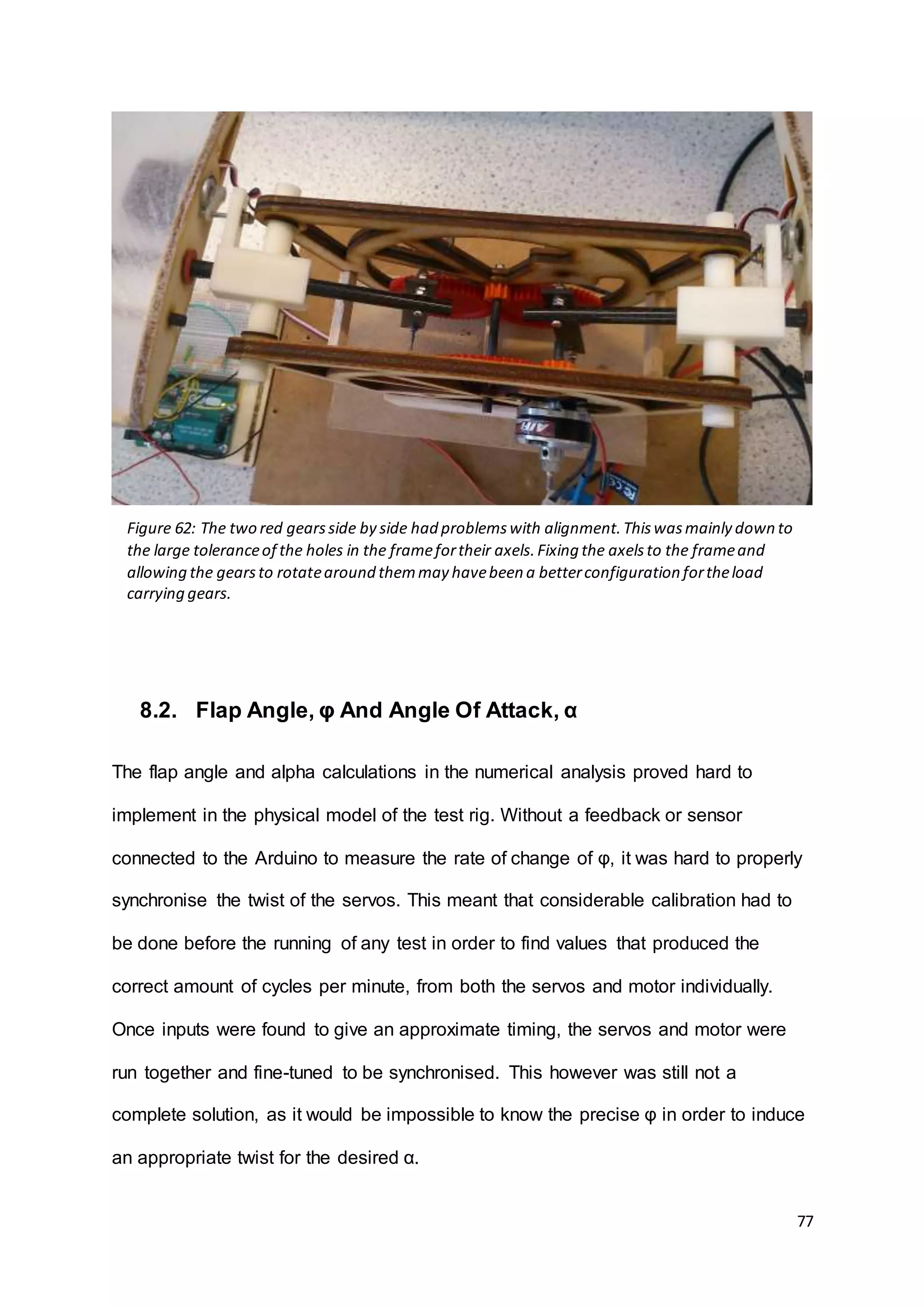 77
8.2. Flap Angle, φ And Angle Of Attack, α
The flap angle and alpha calculations in the numerical analysis proved hard to
implement in the physical model of the test rig. Without a feedback or sensor
connected to the Arduino to measure the rate of change of φ, it was hard to properly
synchronise the twist of the servos. This meant that considerable calibration had to
be done before the running of any test in order to find values that produced the
correct amount of cycles per minute, from both the servos and motor individually.
Once inputs were found to give an approximate timing, the servos and motor were
run together and fine-tuned to be synchronised. This however was still not a
complete solution, as it would be impossible to know the precise φ in order to induce
an appropriate twist for the desired α.
Figure 62: The two red gearsside by side had problemswith alignment.Thiswasmainly down to
the large toleranceof the holes in the framefortheir axels.Fixing the axelsto the frameand
allowing the gearsto rotatearound themmay havebeen a betterconfiguration fortheload
carrying gears.
 