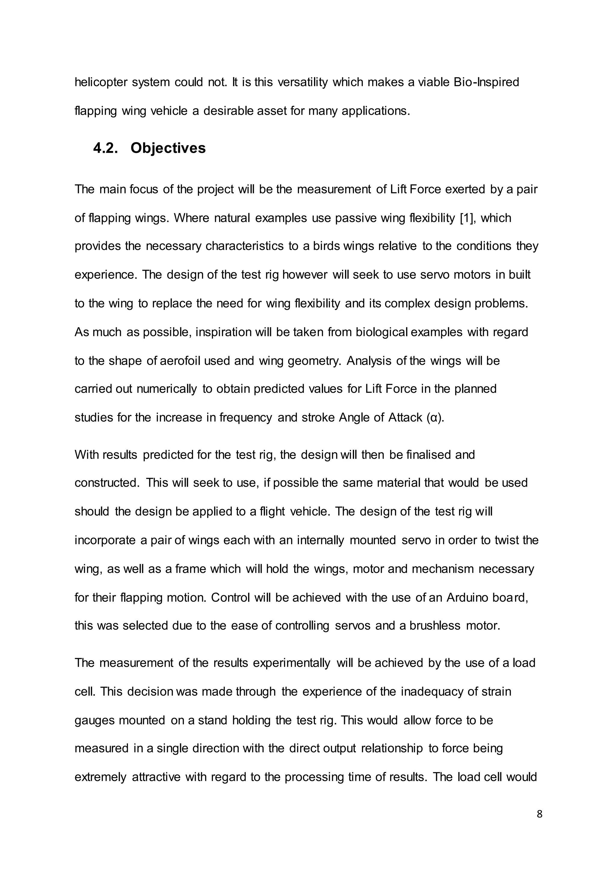 8
helicopter system could not. It is this versatility which makes a viable Bio-Inspired
flapping wing vehicle a desirable asset for many applications.
4.2. Objectives
The main focus of the project will be the measurement of Lift Force exerted by a pair
of flapping wings. Where natural examples use passive wing flexibility [1], which
provides the necessary characteristics to a birds wings relative to the conditions they
experience. The design of the test rig however will seek to use servo motors in built
to the wing to replace the need for wing flexibility and its complex design problems.
As much as possible, inspiration will be taken from biological examples with regard
to the shape of aerofoil used and wing geometry. Analysis of the wings will be
carried out numerically to obtain predicted values for Lift Force in the planned
studies for the increase in frequency and stroke Angle of Attack (α).
With results predicted for the test rig, the design will then be finalised and
constructed. This will seek to use, if possible the same material that would be used
should the design be applied to a flight vehicle. The design of the test rig will
incorporate a pair of wings each with an internally mounted servo in order to twist the
wing, as well as a frame which will hold the wings, motor and mechanism necessary
for their flapping motion. Control will be achieved with the use of an Arduino board,
this was selected due to the ease of controlling servos and a brushless motor.
The measurement of the results experimentally will be achieved by the use of a load
cell. This decision was made through the experience of the inadequacy of strain
gauges mounted on a stand holding the test rig. This would allow force to be
measured in a single direction with the direct output relationship to force being
extremely attractive with regard to the processing time of results. The load cell would
 