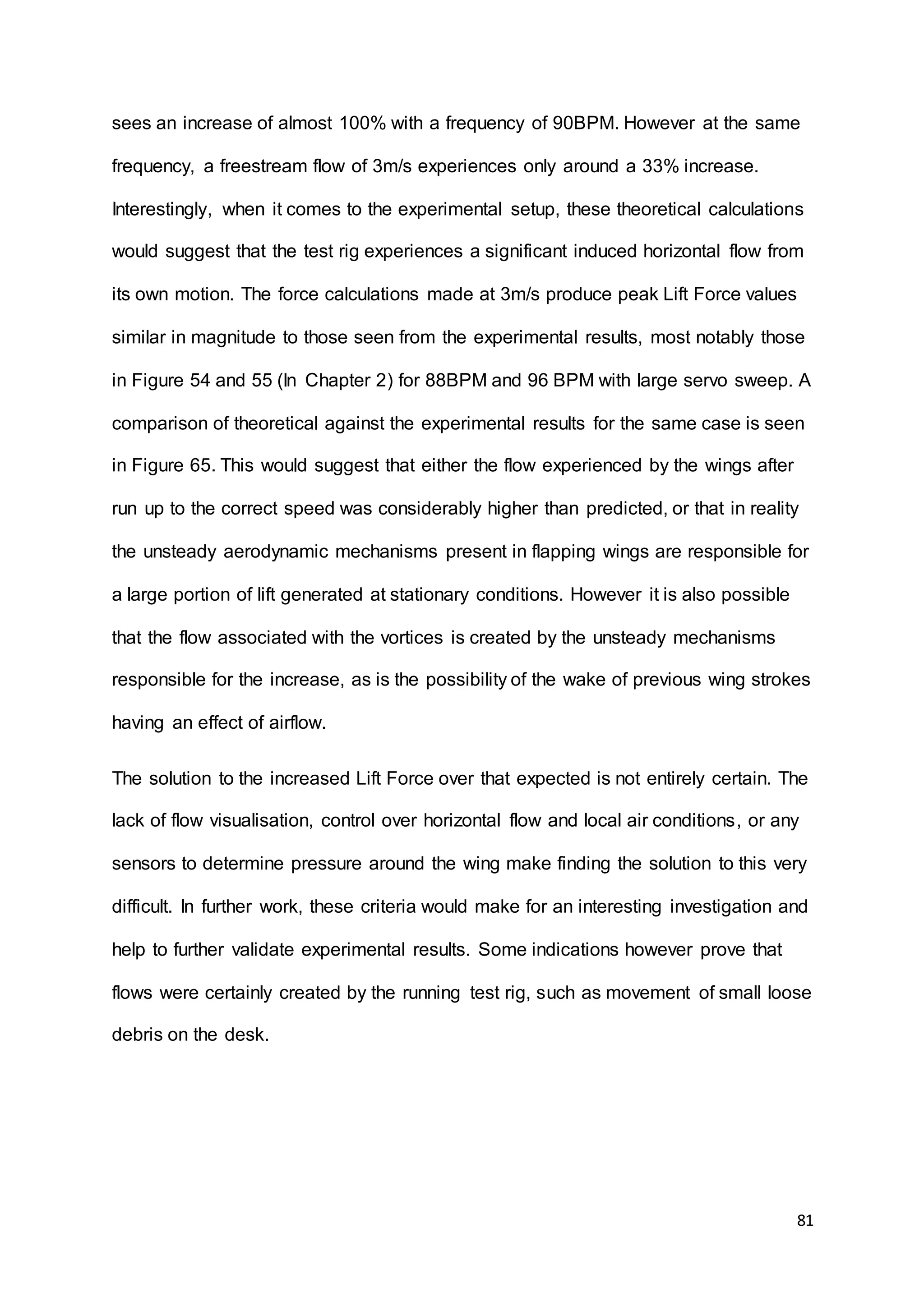 81
sees an increase of almost 100% with a frequency of 90BPM. However at the same
frequency, a freestream flow of 3m/s experiences only around a 33% increase.
Interestingly, when it comes to the experimental setup, these theoretical calculations
would suggest that the test rig experiences a significant induced horizontal flow from
its own motion. The force calculations made at 3m/s produce peak Lift Force values
similar in magnitude to those seen from the experimental results, most notably those
in Figure 54 and 55 (In Chapter 2) for 88BPM and 96 BPM with large servo sweep. A
comparison of theoretical against the experimental results for the same case is seen
in Figure 65. This would suggest that either the flow experienced by the wings after
run up to the correct speed was considerably higher than predicted, or that in reality
the unsteady aerodynamic mechanisms present in flapping wings are responsible for
a large portion of lift generated at stationary conditions. However it is also possible
that the flow associated with the vortices is created by the unsteady mechanisms
responsible for the increase, as is the possibility of the wake of previous wing strokes
having an effect of airflow.
The solution to the increased Lift Force over that expected is not entirely certain. The
lack of flow visualisation, control over horizontal flow and local air conditions, or any
sensors to determine pressure around the wing make finding the solution to this very
difficult. In further work, these criteria would make for an interesting investigation and
help to further validate experimental results. Some indications however prove that
flows were certainly created by the running test rig, such as movement of small loose
debris on the desk.
 
