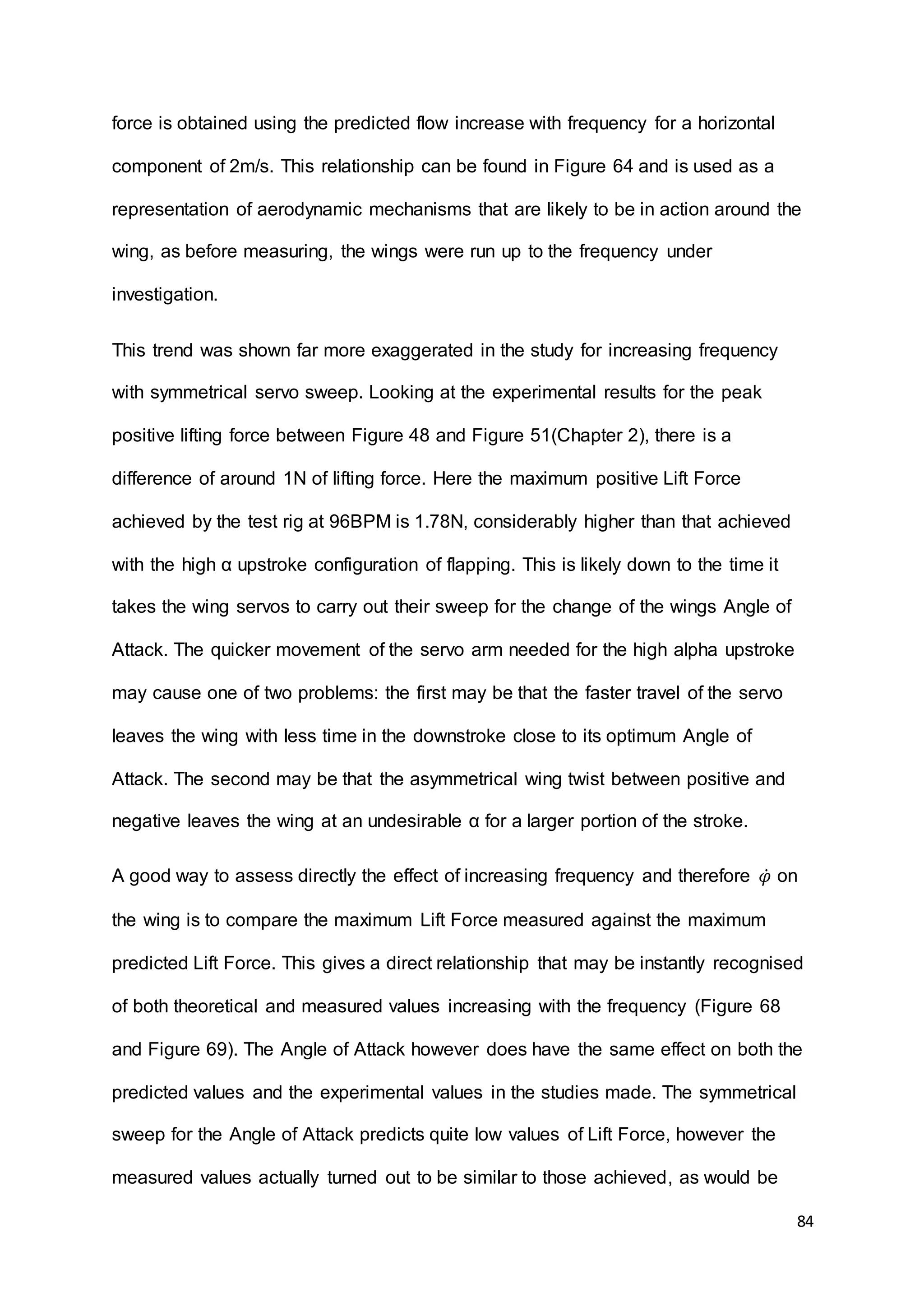 84
force is obtained using the predicted flow increase with frequency for a horizontal
component of 2m/s. This relationship can be found in Figure 64 and is used as a
representation of aerodynamic mechanisms that are likely to be in action around the
wing, as before measuring, the wings were run up to the frequency under
investigation.
This trend was shown far more exaggerated in the study for increasing frequency
with symmetrical servo sweep. Looking at the experimental results for the peak
positive lifting force between Figure 48 and Figure 51(Chapter 2), there is a
difference of around 1N of lifting force. Here the maximum positive Lift Force
achieved by the test rig at 96BPM is 1.78N, considerably higher than that achieved
with the high α upstroke configuration of flapping. This is likely down to the time it
takes the wing servos to carry out their sweep for the change of the wings Angle of
Attack. The quicker movement of the servo arm needed for the high alpha upstroke
may cause one of two problems: the first may be that the faster travel of the servo
leaves the wing with less time in the downstroke close to its optimum Angle of
Attack. The second may be that the asymmetrical wing twist between positive and
negative leaves the wing at an undesirable α for a larger portion of the stroke.
A good way to assess directly the effect of increasing frequency and therefore 𝜑̇ on
the wing is to compare the maximum Lift Force measured against the maximum
predicted Lift Force. This gives a direct relationship that may be instantly recognised
of both theoretical and measured values increasing with the frequency (Figure 68
and Figure 69). The Angle of Attack however does have the same effect on both the
predicted values and the experimental values in the studies made. The symmetrical
sweep for the Angle of Attack predicts quite low values of Lift Force, however the
measured values actually turned out to be similar to those achieved, as would be
 