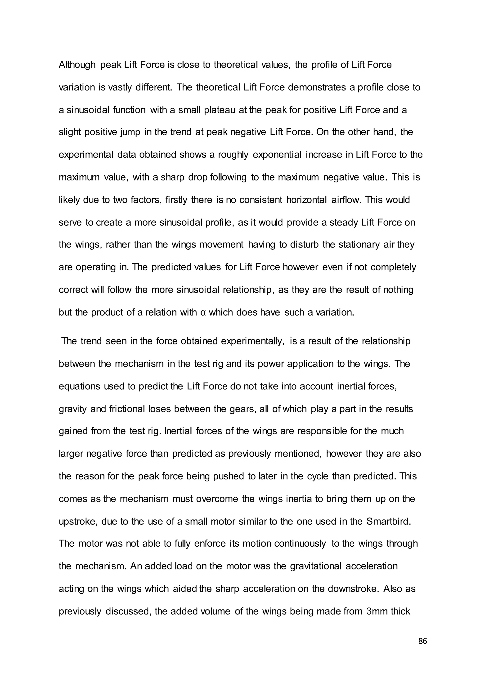 86
Although peak Lift Force is close to theoretical values, the profile of Lift Force
variation is vastly different. The theoretical Lift Force demonstrates a profile close to
a sinusoidal function with a small plateau at the peak for positive Lift Force and a
slight positive jump in the trend at peak negative Lift Force. On the other hand, the
experimental data obtained shows a roughly exponential increase in Lift Force to the
maximum value, with a sharp drop following to the maximum negative value. This is
likely due to two factors, firstly there is no consistent horizontal airflow. This would
serve to create a more sinusoidal profile, as it would provide a steady Lift Force on
the wings, rather than the wings movement having to disturb the stationary air they
are operating in. The predicted values for Lift Force however even if not completely
correct will follow the more sinusoidal relationship, as they are the result of nothing
but the product of a relation with α which does have such a variation.
The trend seen in the force obtained experimentally, is a result of the relationship
between the mechanism in the test rig and its power application to the wings. The
equations used to predict the Lift Force do not take into account inertial forces,
gravity and frictional loses between the gears, all of which play a part in the results
gained from the test rig. Inertial forces of the wings are responsible for the much
larger negative force than predicted as previously mentioned, however they are also
the reason for the peak force being pushed to later in the cycle than predicted. This
comes as the mechanism must overcome the wings inertia to bring them up on the
upstroke, due to the use of a small motor similar to the one used in the Smartbird.
The motor was not able to fully enforce its motion continuously to the wings through
the mechanism. An added load on the motor was the gravitational acceleration
acting on the wings which aided the sharp acceleration on the downstroke. Also as
previously discussed, the added volume of the wings being made from 3mm thick
 