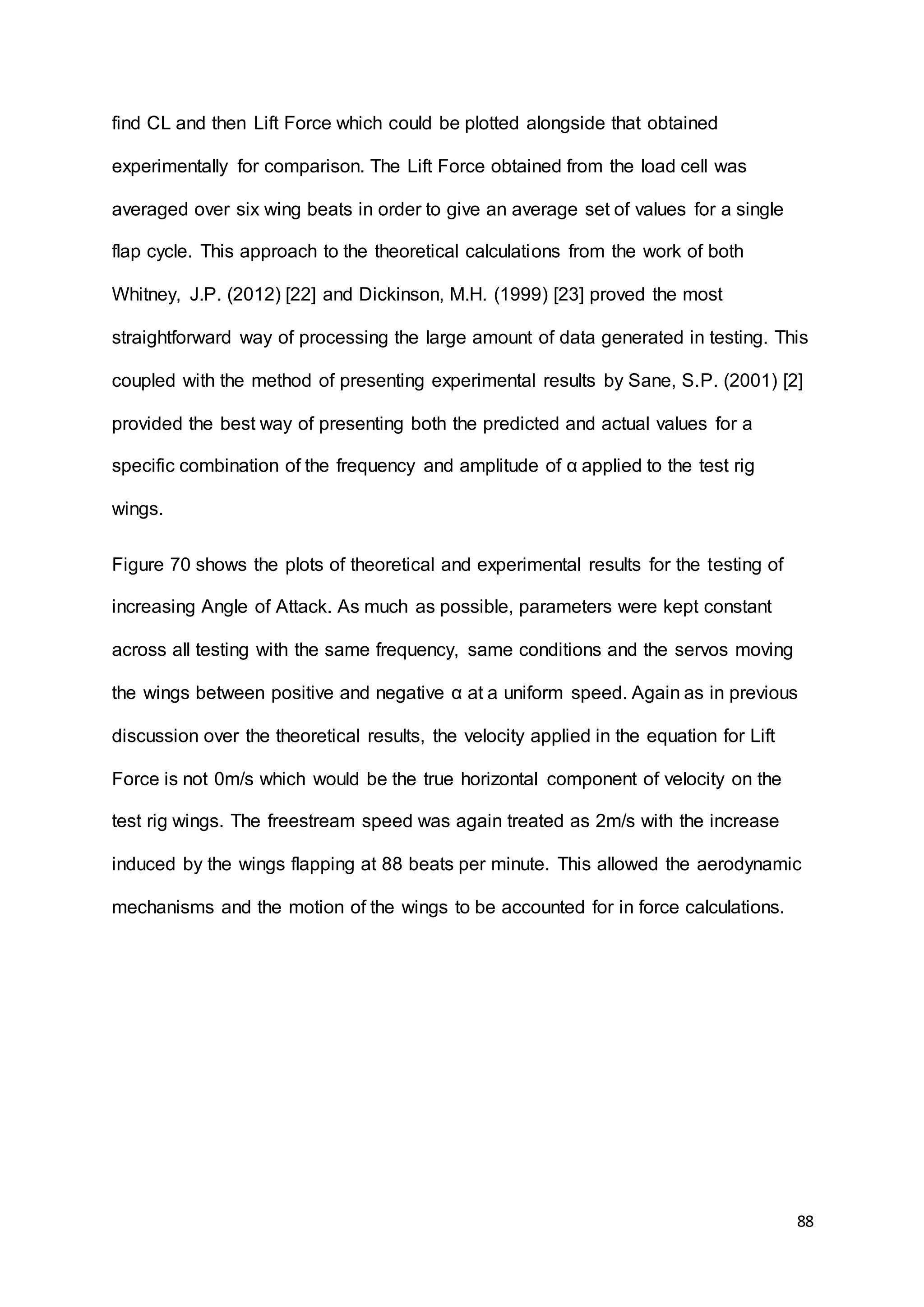 88
find CL and then Lift Force which could be plotted alongside that obtained
experimentally for comparison. The Lift Force obtained from the load cell was
averaged over six wing beats in order to give an average set of values for a single
flap cycle. This approach to the theoretical calculations from the work of both
Whitney, J.P. (2012) [22] and Dickinson, M.H. (1999) [23] proved the most
straightforward way of processing the large amount of data generated in testing. This
coupled with the method of presenting experimental results by Sane, S.P. (2001) [2]
provided the best way of presenting both the predicted and actual values for a
specific combination of the frequency and amplitude of α applied to the test rig
wings.
Figure 70 shows the plots of theoretical and experimental results for the testing of
increasing Angle of Attack. As much as possible, parameters were kept constant
across all testing with the same frequency, same conditions and the servos moving
the wings between positive and negative α at a uniform speed. Again as in previous
discussion over the theoretical results, the velocity applied in the equation for Lift
Force is not 0m/s which would be the true horizontal component of velocity on the
test rig wings. The freestream speed was again treated as 2m/s with the increase
induced by the wings flapping at 88 beats per minute. This allowed the aerodynamic
mechanisms and the motion of the wings to be accounted for in force calculations.
 
