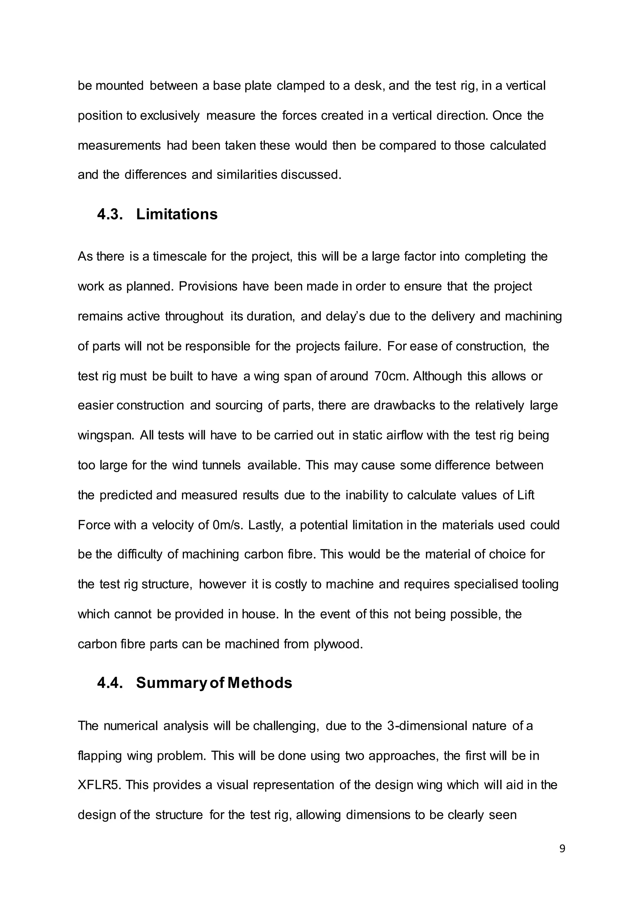 9
be mounted between a base plate clamped to a desk, and the test rig, in a vertical
position to exclusively measure the forces created in a vertical direction. Once the
measurements had been taken these would then be compared to those calculated
and the differences and similarities discussed.
4.3. Limitations
As there is a timescale for the project, this will be a large factor into completing the
work as planned. Provisions have been made in order to ensure that the project
remains active throughout its duration, and delay’s due to the delivery and machining
of parts will not be responsible for the projects failure. For ease of construction, the
test rig must be built to have a wing span of around 70cm. Although this allows or
easier construction and sourcing of parts, there are drawbacks to the relatively large
wingspan. All tests will have to be carried out in static airflow with the test rig being
too large for the wind tunnels available. This may cause some difference between
the predicted and measured results due to the inability to calculate values of Lift
Force with a velocity of 0m/s. Lastly, a potential limitation in the materials used could
be the difficulty of machining carbon fibre. This would be the material of choice for
the test rig structure, however it is costly to machine and requires specialised tooling
which cannot be provided in house. In the event of this not being possible, the
carbon fibre parts can be machined from plywood.
4.4. Summaryof Methods
The numerical analysis will be challenging, due to the 3-dimensional nature of a
flapping wing problem. This will be done using two approaches, the first will be in
XFLR5. This provides a visual representation of the design wing which will aid in the
design of the structure for the test rig, allowing dimensions to be clearly seen
 