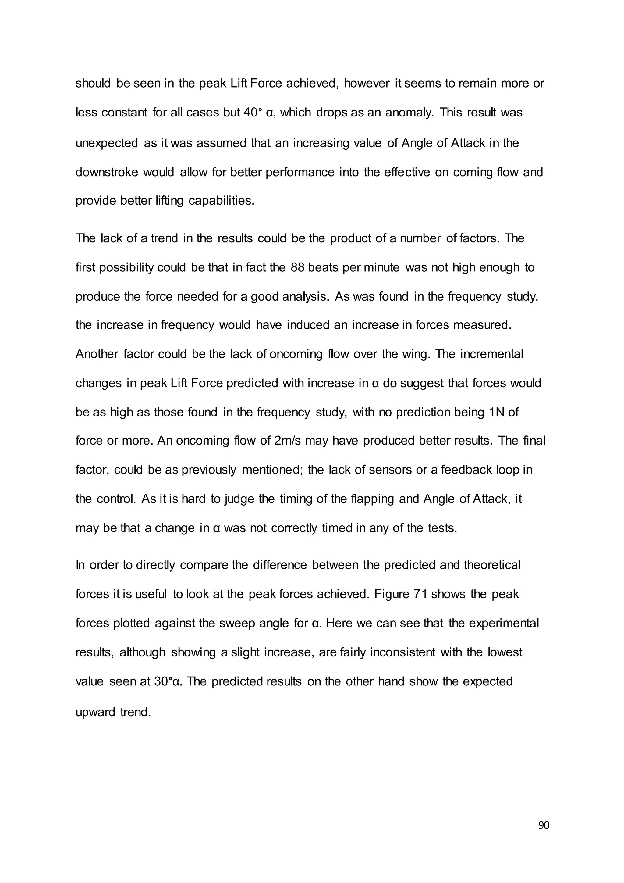 90
should be seen in the peak Lift Force achieved, however it seems to remain more or
less constant for all cases but 40° α, which drops as an anomaly. This result was
unexpected as it was assumed that an increasing value of Angle of Attack in the
downstroke would allow for better performance into the effective on coming flow and
provide better lifting capabilities.
The lack of a trend in the results could be the product of a number of factors. The
first possibility could be that in fact the 88 beats per minute was not high enough to
produce the force needed for a good analysis. As was found in the frequency study,
the increase in frequency would have induced an increase in forces measured.
Another factor could be the lack of oncoming flow over the wing. The incremental
changes in peak Lift Force predicted with increase in α do suggest that forces would
be as high as those found in the frequency study, with no prediction being 1N of
force or more. An oncoming flow of 2m/s may have produced better results. The final
factor, could be as previously mentioned; the lack of sensors or a feedback loop in
the control. As it is hard to judge the timing of the flapping and Angle of Attack, it
may be that a change in α was not correctly timed in any of the tests.
In order to directly compare the difference between the predicted and theoretical
forces it is useful to look at the peak forces achieved. Figure 71 shows the peak
forces plotted against the sweep angle for α. Here we can see that the experimental
results, although showing a slight increase, are fairly inconsistent with the lowest
value seen at 30°α. The predicted results on the other hand show the expected
upward trend.
 