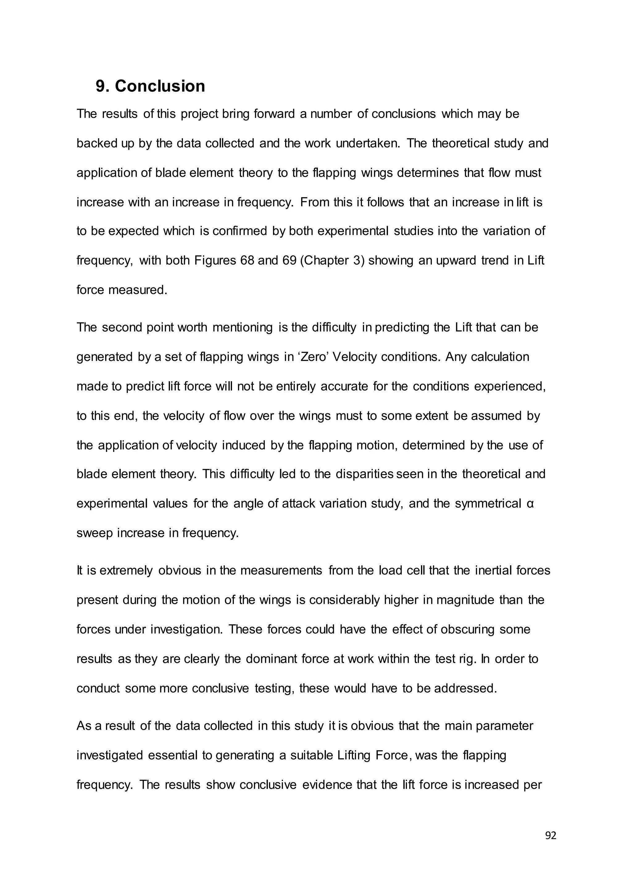 92
9. Conclusion
The results of this project bring forward a number of conclusions which may be
backed up by the data collected and the work undertaken. The theoretical study and
application of blade element theory to the flapping wings determines that flow must
increase with an increase in frequency. From this it follows that an increase in lift is
to be expected which is confirmed by both experimental studies into the variation of
frequency, with both Figures 68 and 69 (Chapter 3) showing an upward trend in Lift
force measured.
The second point worth mentioning is the difficulty in predicting the Lift that can be
generated by a set of flapping wings in ‘Zero’ Velocity conditions. Any calculation
made to predict lift force will not be entirely accurate for the conditions experienced,
to this end, the velocity of flow over the wings must to some extent be assumed by
the application of velocity induced by the flapping motion, determined by the use of
blade element theory. This difficulty led to the disparities seen in the theoretical and
experimental values for the angle of attack variation study, and the symmetrical α
sweep increase in frequency.
It is extremely obvious in the measurements from the load cell that the inertial forces
present during the motion of the wings is considerably higher in magnitude than the
forces under investigation. These forces could have the effect of obscuring some
results as they are clearly the dominant force at work within the test rig. In order to
conduct some more conclusive testing, these would have to be addressed.
As a result of the data collected in this study it is obvious that the main parameter
investigated essential to generating a suitable Lifting Force, was the flapping
frequency. The results show conclusive evidence that the lift force is increased per
 