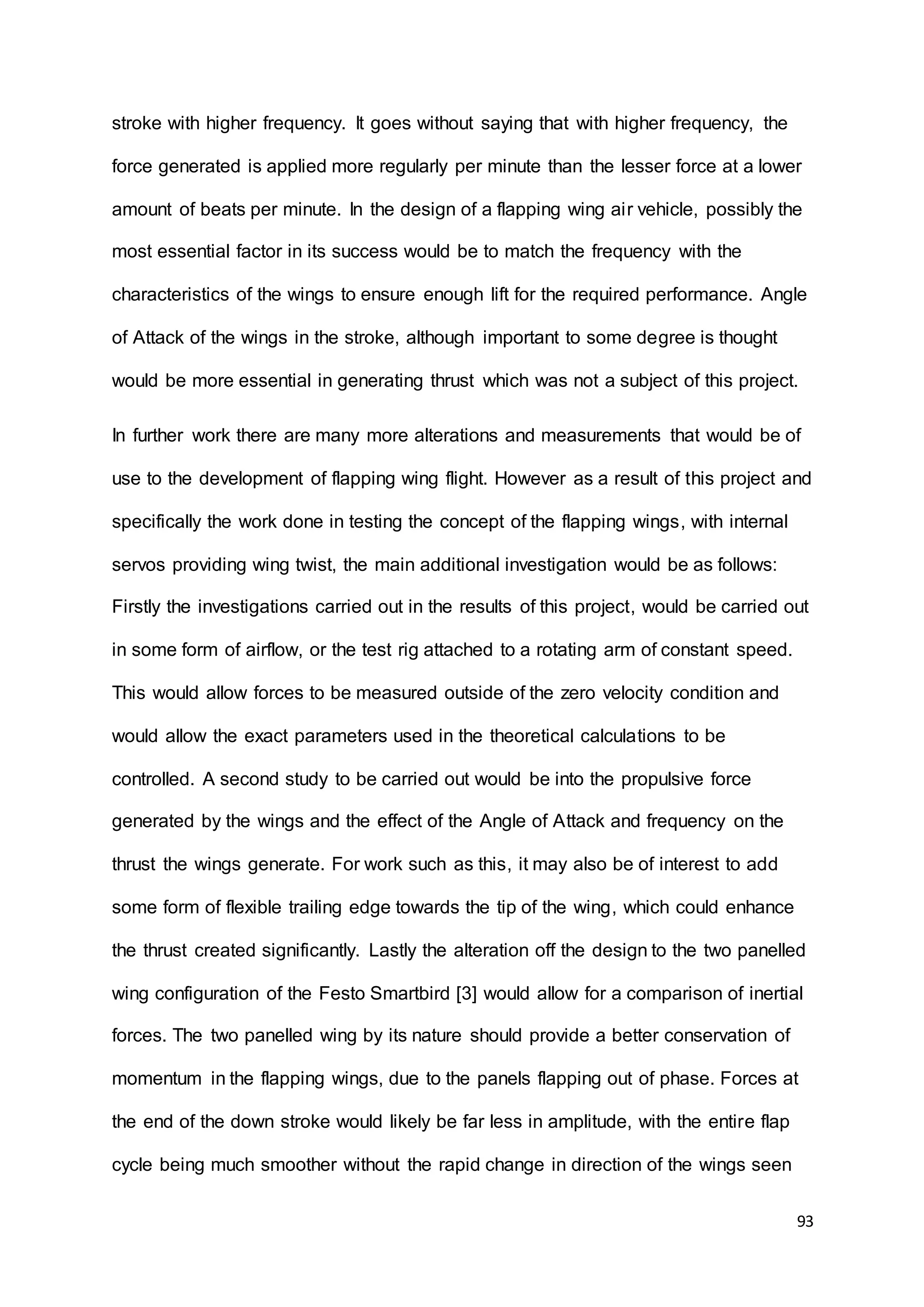 93
stroke with higher frequency. It goes without saying that with higher frequency, the
force generated is applied more regularly per minute than the lesser force at a lower
amount of beats per minute. In the design of a flapping wing air vehicle, possibly the
most essential factor in its success would be to match the frequency with the
characteristics of the wings to ensure enough lift for the required performance. Angle
of Attack of the wings in the stroke, although important to some degree is thought
would be more essential in generating thrust which was not a subject of this project.
In further work there are many more alterations and measurements that would be of
use to the development of flapping wing flight. However as a result of this project and
specifically the work done in testing the concept of the flapping wings, with internal
servos providing wing twist, the main additional investigation would be as follows:
Firstly the investigations carried out in the results of this project, would be carried out
in some form of airflow, or the test rig attached to a rotating arm of constant speed.
This would allow forces to be measured outside of the zero velocity condition and
would allow the exact parameters used in the theoretical calculations to be
controlled. A second study to be carried out would be into the propulsive force
generated by the wings and the effect of the Angle of Attack and frequency on the
thrust the wings generate. For work such as this, it may also be of interest to add
some form of flexible trailing edge towards the tip of the wing, which could enhance
the thrust created significantly. Lastly the alteration off the design to the two panelled
wing configuration of the Festo Smartbird [3] would allow for a comparison of inertial
forces. The two panelled wing by its nature should provide a better conservation of
momentum in the flapping wings, due to the panels flapping out of phase. Forces at
the end of the down stroke would likely be far less in amplitude, with the entire flap
cycle being much smoother without the rapid change in direction of the wings seen
 