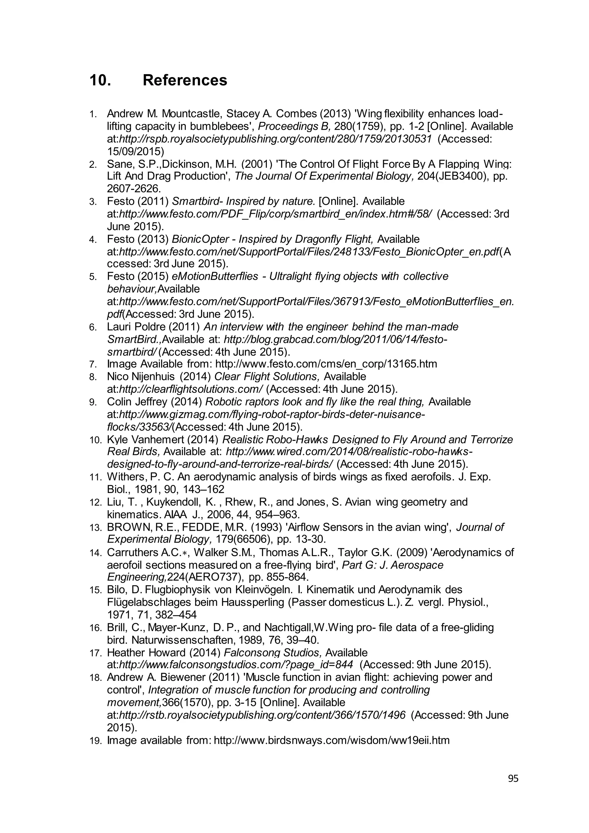 95
10. References
1. Andrew M. Mountcastle, Stacey A. Combes (2013) 'Wing flexibility enhances load-
lifting capacity in bumblebees', Proceedings B, 280(1759), pp. 1-2 [Online]. Available
at:http://rspb.royalsocietypublishing.org/content/280/1759/20130531 (Accessed:
15/09/2015)
2. Sane, S.P.,Dickinson, M.H. (2001) 'The Control Of Flight Force By A Flapping Wing:
Lift And Drag Production', The Journal Of Experimental Biology, 204(JEB3400), pp.
2607-2626.
3. Festo (2011) Smartbird- Inspired by nature. [Online]. Available
at:http://www.festo.com/PDF_Flip/corp/smartbird_en/index.htm#/58/ (Accessed: 3rd
June 2015).
4. Festo (2013) BionicOpter - Inspired by Dragonfly Flight, Available
at:http://www.festo.com/net/SupportPortal/Files/248133/Festo_BionicOpter_en.pdf(A
ccessed: 3rd June 2015).
5. Festo (2015) eMotionButterflies - Ultralight flying objects with collective
behaviour,Available
at:http://www.festo.com/net/SupportPortal/Files/367913/Festo_eMotionButterflies_en.
pdf(Accessed: 3rd June 2015).
6. Lauri Poldre (2011) An interview with the engineer behind the man-made
SmartBird.,Available at: http://blog.grabcad.com/blog/2011/06/14/festo-
smartbird/ (Accessed: 4th June 2015).
7. Image Available from: http://www.festo.com/cms/en_corp/13165.htm
8. Nico Nijenhuis (2014) Clear Flight Solutions, Available
at:http://clearflightsolutions.com/ (Accessed: 4th June 2015).
9. Colin Jeffrey (2014) Robotic raptors look and fly like the real thing, Available
at:http://www.gizmag.com/flying-robot-raptor-birds-deter-nuisance-
flocks/33563/(Accessed: 4th June 2015).
10. Kyle Vanhemert (2014) Realistic Robo-Hawks Designed to Fly Around and Terrorize
Real Birds, Available at: http://www.wired.com/2014/08/realistic-robo-hawks-
designed-to-fly-around-and-terrorize-real-birds/ (Accessed: 4th June 2015).
11. Withers, P. C. An aerodynamic analysis of birds wings as fixed aerofoils. J. Exp.
Biol., 1981, 90, 143–162
12. Liu, T. , Kuykendoll, K. , Rhew, R., and Jones, S. Avian wing geometry and
kinematics. AIAA J., 2006, 44, 954–963.
13. BROWN, R.E., FEDDE, M.R. (1993) 'Airflow Sensors in the avian wing', Journal of
Experimental Biology, 179(66506), pp. 13-30.
14. Carruthers A.C.∗, Walker S.M., Thomas A.L.R., Taylor G.K. (2009) 'Aerodynamics of
aerofoil sections measured on a free-flying bird', Part G: J. Aerospace
Engineering,224(AERO737), pp. 855-864.
15. Bilo, D. Flugbiophysik von Kleinvögeln. I. Kinematik und Aerodynamik des
Flügelabschlages beim Haussperling (Passer domesticus L.). Z. vergl. Physiol.,
1971, 71, 382–454
16. Brill, C., Mayer-Kunz, D. P., and Nachtigall,W.Wing pro- file data of a free-gliding
bird. Naturwissenschaften, 1989, 76, 39–40.
17. Heather Howard (2014) Falconsong Studios, Available
at:http://www.falconsongstudios.com/?page_id=844 (Accessed: 9th June 2015).
18. Andrew A. Biewener (2011) 'Muscle function in avian flight: achieving power and
control', Integration of muscle function for producing and controlling
movement,366(1570), pp. 3-15 [Online]. Available
at:http://rstb.royalsocietypublishing.org/content/366/1570/1496 (Accessed: 9th June
2015).
19. Image available from: http://www.birdsnways.com/wisdom/ww19eii.htm
 