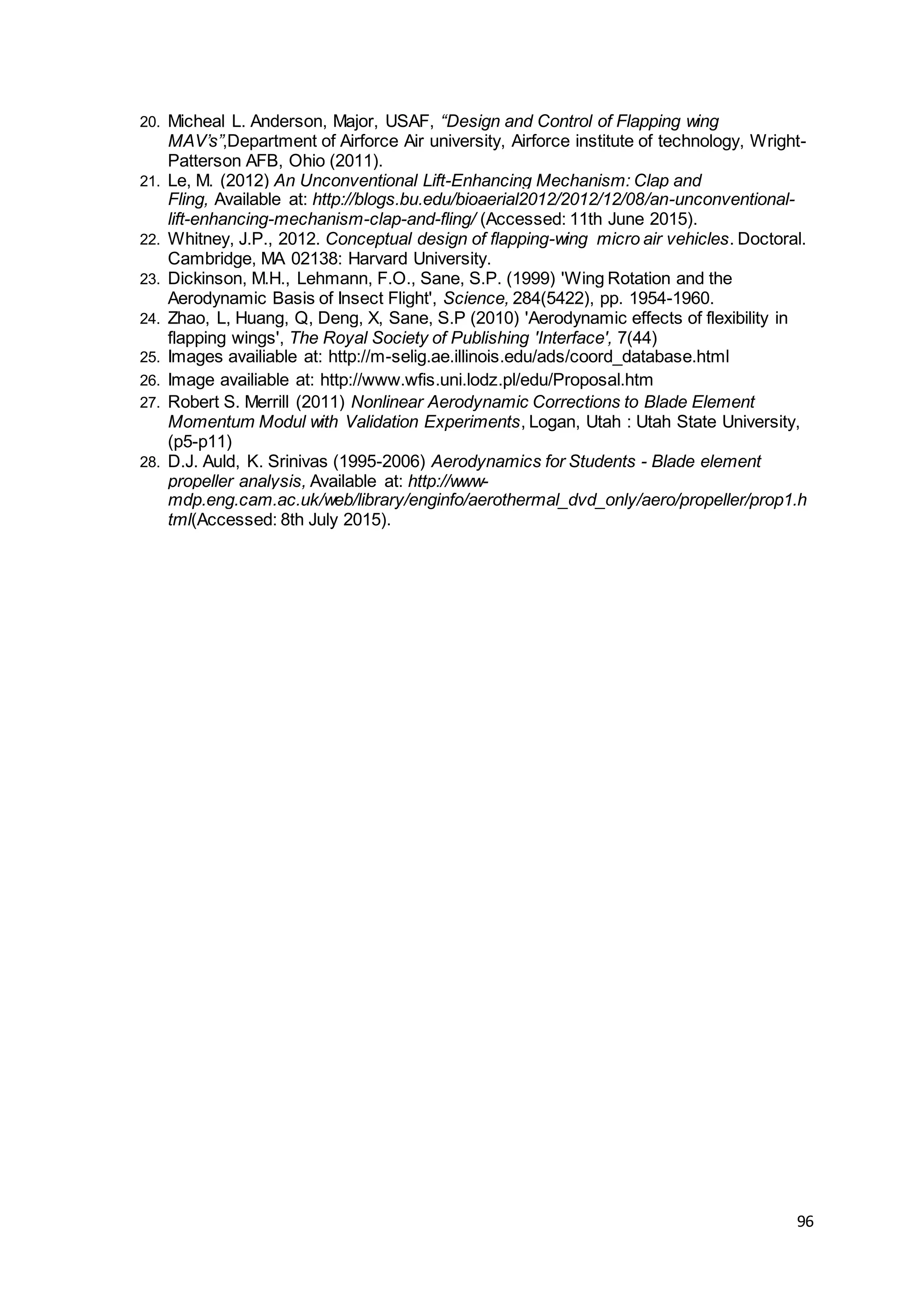96
20. Micheal L. Anderson, Major, USAF, “Design and Control of Flapping wing
MAV’s”,Department of Airforce Air university, Airforce institute of technology, Wright-
Patterson AFB, Ohio (2011).
21. Le, M. (2012) An Unconventional Lift-Enhancing Mechanism: Clap and
Fling, Available at: http://blogs.bu.edu/bioaerial2012/2012/12/08/an-unconventional-
lift-enhancing-mechanism-clap-and-fling/ (Accessed: 11th June 2015).
22. Whitney, J.P., 2012. Conceptual design of flapping-wing micro air vehicles. Doctoral.
Cambridge, MA 02138: Harvard University.
23. Dickinson, M.H., Lehmann, F.O., Sane, S.P. (1999) 'Wing Rotation and the
Aerodynamic Basis of Insect Flight', Science, 284(5422), pp. 1954-1960.
24. Zhao, L, Huang, Q, Deng, X, Sane, S.P (2010) 'Aerodynamic effects of flexibility in
flapping wings', The Royal Society of Publishing 'Interface', 7(44)
25. Images availiable at: http://m-selig.ae.illinois.edu/ads/coord_database.html
26. Image availiable at: http://www.wfis.uni.lodz.pl/edu/Proposal.htm
27. Robert S. Merrill (2011) Nonlinear Aerodynamic Corrections to Blade Element
Momentum Modul with Validation Experiments, Logan, Utah : Utah State University,
(p5-p11)
28. D.J. Auld, K. Srinivas (1995-2006) Aerodynamics for Students - Blade element
propeller analysis, Available at: http://www-
mdp.eng.cam.ac.uk/web/library/enginfo/aerothermal_dvd_only/aero/propeller/prop1.h
tml(Accessed: 8th July 2015).
 