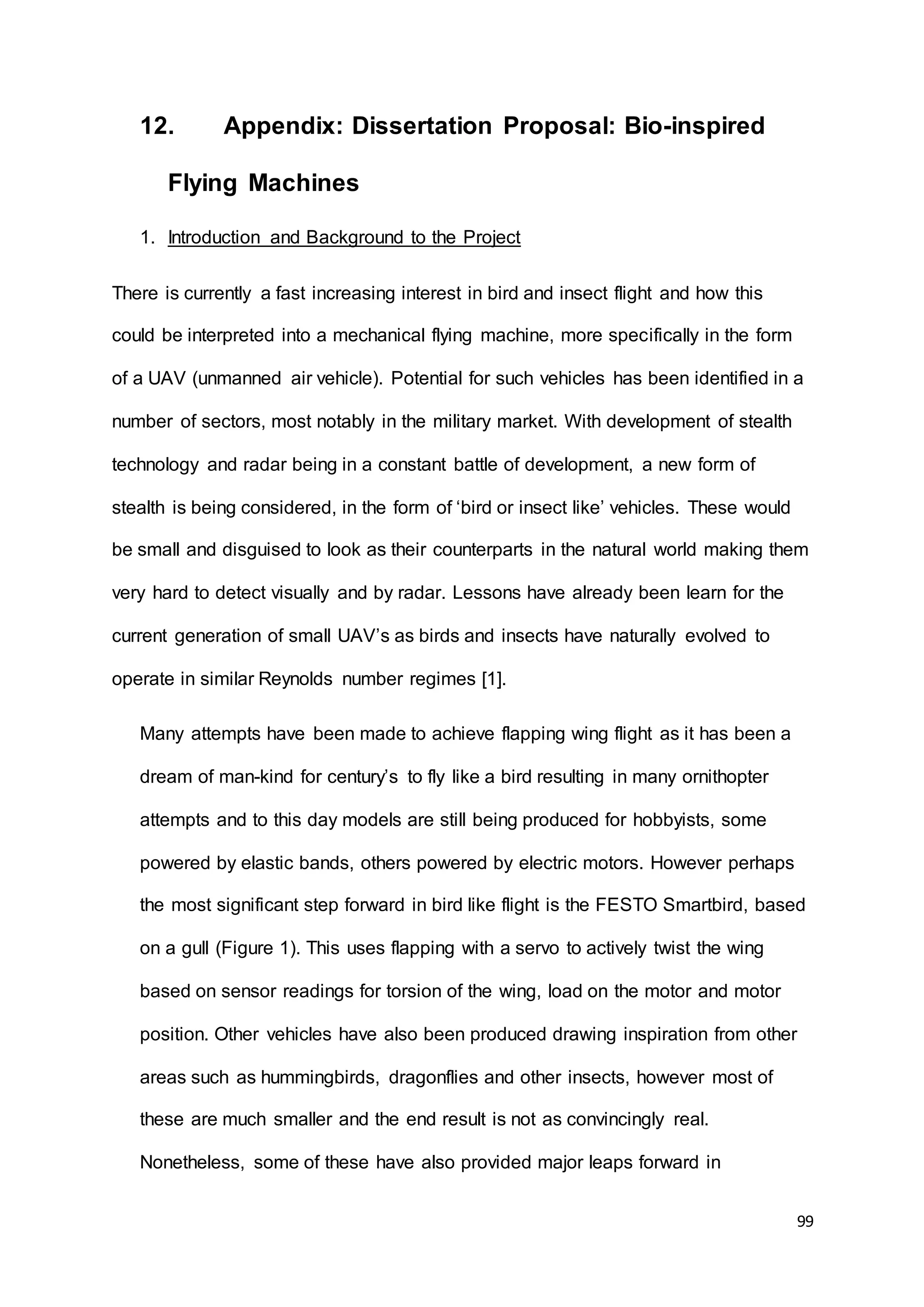 99
12. Appendix: Dissertation Proposal: Bio-inspired
Flying Machines
1. Introduction and Background to the Project
There is currently a fast increasing interest in bird and insect flight and how this
could be interpreted into a mechanical flying machine, more specifically in the form
of a UAV (unmanned air vehicle). Potential for such vehicles has been identified in a
number of sectors, most notably in the military market. With development of stealth
technology and radar being in a constant battle of development, a new form of
stealth is being considered, in the form of ‘bird or insect like’ vehicles. These would
be small and disguised to look as their counterparts in the natural world making them
very hard to detect visually and by radar. Lessons have already been learn for the
current generation of small UAV’s as birds and insects have naturally evolved to
operate in similar Reynolds number regimes [1].
Many attempts have been made to achieve flapping wing flight as it has been a
dream of man-kind for century’s to fly like a bird resulting in many ornithopter
attempts and to this day models are still being produced for hobbyists, some
powered by elastic bands, others powered by electric motors. However perhaps
the most significant step forward in bird like flight is the FESTO Smartbird, based
on a gull (Figure 1). This uses flapping with a servo to actively twist the wing
based on sensor readings for torsion of the wing, load on the motor and motor
position. Other vehicles have also been produced drawing inspiration from other
areas such as hummingbirds, dragonflies and other insects, however most of
these are much smaller and the end result is not as convincingly real.
Nonetheless, some of these have also provided major leaps forward in
 