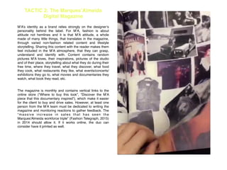 TACTIC 2: The Marques’Almeida
Digital Magazine
!
M’A’s identity as a brand relies strongly on the designer’s
personality behind the label. For M’A, fashion is about
attitude not hemlines and it is that M’A attitude, a whole
made of many little things, that translates in the magazine,
through varied non-fashion related content and lifestyle
storytelling. Sharing this content with the reader makes them
feel included in the M’A atmosphere, that they can grasp,
understand and identify with. Content contains random
pictures M’A loves, their inspirations, pictures of the studio
and of their place, storytelling about what they do during their
free time, where they travel, what they discover, what food
they cook, what restaurants they like, what events/concerts/
exhibitions they go to, what movies and documentaries they
watch, what book they read, etc. !
!
!
The magazine is monthly and contains vertical links to the
online store (“Where to buy this look”, “Discover the M’A
piece that this documentary inspired”), which make it easier
for the client to buy and drive sales. However, at least one
person from the M’A team must be dedicated to writing the
magazine and monitoring reactions to gather feedback. The
“massive increase in sales that has seen the
Marques'Almeida workforce triple” (Fashion Telegraph, 2015)
in 2014 should allow it. If it works online, the duo can
consider have it printed as well. !
!
!
!
!
!
 
