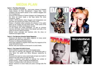 MEDIA PLAN!
Tactic 1: The Show Revisited!
Send invitations to guests list - send press release to targeted
media (Dazed, i-D, Tank, Wonderland + Vogue, Elle) - send
invitations and key Denim pieces to the 5 fashion bloggers and
the 5 Instagramers. !
Announce the presence of fashion bloggers and Instagramers at
the show via social media a few days before the show
(Facebook, Twitter).!
Create a #M’ALuckyfew where bloggers and Instagramers can
post their own pictures and videos of the show in live.!
Create a Facebook album grouping the pictures of the public
taken by the models and tag known faces - Posts some of the
best pictures on Twitter and Instagram as well.!
i-D and Dazed are invited backstage: i-D gets an inclusive
interview with Soﬁa, Dazed follows Terry Barber and Duffy in the
make-up and hair styling processes.!
Monitor press coverage and reactions after the show on
traditional and digital media.!
!
Tactic 2: The Marques Almeida Digital Magazine!
Announce the launch of the digital magazine on every social
platforms with direct links leading to it. !
Promote it on Marques’Almeida website.!
Send press releases to targeted media about the magazine & the
Under M’A A/W15 Event. !
Monitor visits and reactions to the launch on social media. !
!
Tactic 3: The Under M’A A/W15 Event!
Send invitations to guest lists and to the targeted press.!
Tank gets an interview with Warpaint and Wonderland gets a
story about the grafﬁti and Marta Marques explaining its
symbolic.!
Announce the event on every social media at least one month in
advance and write follow-up posts after that. !
Create a Facebook event (allow to estimate the number of
people coming) - create a hashtag #UnderMaEvent.!
Create a Facebook album with pictures of the event.!
Monitor reactions on social media and press coverage after the
event.!
!
 