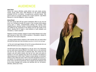 AUDIENCE
Ideal Client!
Young, raw, natural, effortless, quietly deﬁant, cool, girly, sweet, grumpy,
moody, grungy. M’A’s muse, Soﬁa Marques (on the picture) perfectly
embodies the M’A non-fashion, non-glamourous authentic beauty. “We
want to work for a younger customer and a cooler customer”, says Marta
Marques for Interview Magazine, rolling a cigarette. !
!
Actual Buyer!
The very young ideal M’A girl cannot necessarily afford to buy into the
brand, as it transpires through M’A visuals in their concept shoots staging
young girls in naked, unsophisticated settings like working class
neighbourhoods, suburban woods or industrial landscapes. But the prices
are justiﬁed by the uniqueness of the designs and the high quality of the
fabrics, allowing M’A to target a niche audience of early adopters and
innovators: a “cooler customer”.!
!
Research of press coverage, analysis of social media followers and a shop
staff interview at Start (one of M’A’s stockists in Shoreditch), allowed to
identify two main buyers categories:!
!
a) Young creative fashion students in their twenties who can hardly afford
the brand and save up to buy one piece (see picture on the left on the next page)!
!
b) The cool crowd aged between 30 and 40, young professionals who can
afford the brand (see picture on the right on the next page) !
!
The M’A buyer (from both categories) is a city girl, she is not a fashionista
but she cares about looking different in the street: she is a non-conformist
and has her very unique sense of personal style. She comes from the
creative, arts and culture industry, she has her own vision and wants to
express it in her own individual way. She is cool, laid-back, she believes in
natural beauty and in M’A’s motto: “Fashion is about attitude, not hemlines”
(Helmut Lang). What she loves in M’A is the whole atmosphere around it: a
non-fashion, not mainstream but unique and true aesthetic and personality.
Even if she is not that young M’A girl, she is inspired (as the designers are)
by the whole message she conveys and identiﬁes with her non-fashion,
effortless, deﬁant set of mind. !
 