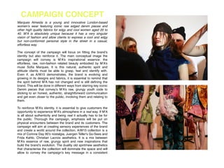 CAMPAIGN CONCEPT
Marques Almeida is a young and innovative London-based
women’s wear featuring iconic raw edged denim pieces and
other high quality fabrics for edgy and cool women aged 20 to
40. M’A is absolutely unique because it has a very singular
vision of fashion and allow clients to express a cool and edgy
but non-conformist personal style in the street in a casual,
effortless way.!
!
The concept of the campaign will focus on ﬁtting the brand’s
identity but also reinforce it. The main conceptual image the
campaign will convey is M’A’s inspirational essence: the
effortless, raw, non-fashion related beauty embodied by M’A’s
muse Soﬁa Marques. It is this natural, authentic spirit and
attitude clients must be able to grasp, feel and identify with.
Even if, as A/W15 demonstrates, the brand is evolving and
growing in its designs and fabrics, it is essential to remind that
the spirit behind M’A has not changed and is still deﬁning the
brand. This will be done in different ways from starring key iconic
Denim pieces that convey’s M’A’s raw, grungy youth code to
sticking to an honest, authentic, straightforward communication
and get even closer to the public, involving them and relating to
them.!
!
To reinforce M’A’s identity, it is essential to give customers the
opportunity to experience M’A’s atmosphere in a real way. If M’A
is all about authenticity and being real it actually has to be for
the public. Thorough the campaign, emphasis will be put on
physical encounters between the brand and its customers. The
campaign will aim at creating sensory experiences of the brand
and create a world around the collection. A/W15 collection is a
mix of Corinne Day 90’s nostalgia, Juergen Teller's Go-Sees and
Frida Kahlo, Christian Lacroix aesthetics. It is a mix between
M’A’s essence of raw, grungy spirit and new inspirations that
build the brand’s evolution. The duality old spirit/new aesthetics
that characterise the collection will dominate the space and will
allow to convey the campaign’s key message in a consistent
 