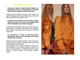 OBJECTIVES
To secure 4 stories in style titles like Dazed, i-D,
Wonderland, Tank & 2 blog articles on fashion
blogs like Man Repeller and Garance Doré. !
!
Targeting M’A’s speciﬁc consumer base (edgy and
cool) and keeping the brand niche to stay in line with
MA’s uniqueness and singular vision.!
!
To create more visibility for the brand on social
media by using new tools and collaborating
with fan/followers and inﬂuent bloggers.!
!
Creating more shareable content that could spread on
social media to increase awareness of the collection
and to allow customers to feel involved in the M’A’s
experience.!
!
To establish 3 ways of making M’A’s
atmosphere thicker, more palpable and making
contact with the pubic.!
!
Playing with M’A’s biggest strength : M’A is not just a
fashion label but a whole concept that the client need
to understand and feel part of.!
M’A designing rule: “Fashion designers must give a
social reﬂection of the things going on. Fashion is a
kind of communication. It’s language without words.
Fashion is about attitude, not hemlines” (Helmut
Lang)!
 