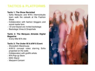 TACTICS & PLATFORMS
!
Tactic 1: The Show Revisited!
Soﬁa Marques and M’A’s interns/studio
team walk the catwalk at the Fashion
Week!
Collaboration with fashion bloggers and
social media fans!
i-D and Dazed are invited backstage!
Backstage Vines & Snapchats!
!
Tactic 2: The Marques Almeida Digital
Magazine!
Every little M’A vibe!
!
Tactic 3: The Under M’A A/W15 Event!
Shoreditch Warehouse!
A/W15 concept video starring Soﬁa
projected on the walls!
Collaboration with grafﬁti artists!
M’A Pop-up Store!
MAC Stand!
Warpaint Concert!
!
 