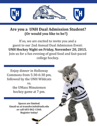 Are you a UNH Dual Admission Student?
(Or would you like to be?)
If so, we are excited to invite you and a
guest to our 2nd Annual Dual Admission Event:
UNH Hockey Night on Friday, November 20, 2015.
Join us for a fun evening of good food and fast-paced
college hockey.
Spaces are limited.
Email us at transfer.info@unh.edu
or call 603-862-1360.
Register today!
Enjoy dinner in Holloway
Commons from 5:30-6:30 pm,
followed by the UNH Wildcats
vs.
the UMass Minutemen
hockey game at 7 pm.
 