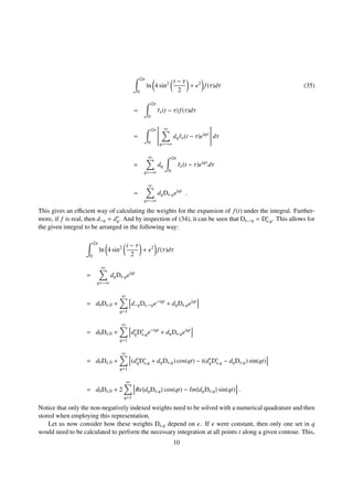2π
0
ln 4 sin2 t − τ
2
+ 2
f(τ)dτ (35)
=
2π
0
˜r (t − τ)f(τ)dτ
=
2π
0


∞
q=−∞
dq˜r (t − τ)eiqτ

 dτ
=
∞
q=−∞
dq
2π
0
˜r (t − τ)eiqτ
dτ
=
∞
q=−∞
dqD ,qeiqt
.
This gives an eﬃcient way of calculating the weights for the expansion of f(t) under the integral. Further-
more, if f is real, then d−q = d∗
q. And by inspection of (34), it can be seen that D ,−q = D∗
,q. This allows for
the given integral to be arranged in the following way:
2π
0
ln 4 sin2 t − τ
2
+ 2
f(τ)dτ
=
∞
q=−∞
dqD ,qeiqt
= d0D ,0 +
∞
q=1
d−qD ,−qe−iqt
+ dqD ,qeiqt
= d0D ,0 +
∞
q=1
d∗
qD∗
,qe−iqt
+ dqD ,qeiqt
= d0D ,0 +
∞
q=1
(d∗
qD∗
,q + dqD ,q) cos(qt) − i(d∗
qD∗
,q − dqD ,q) sin(qt)
= d0D ,0 + 2
∞
q=1
Re{dqD ,q} cos(qt) − Im{dqD ,q} sin(qt) .
Notice that only the non-negatively indexed weights need to be solved with a numerical quadrature and then
stored when employing this representation.
Let us now consider how these weights D ,q depend on . If were constant, then only one set in q
would need to be calculated to perform the necessary integration at all points t along a given contour. This,
10
 