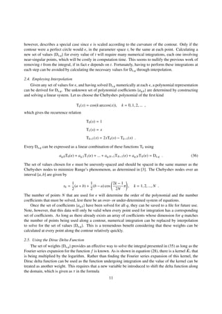 however, describes a special case since is scaled according to the curvature of the contour. Only if the
contour were a perfect circle would , in the parameter space t, be the same at each point. Calculating a
new set of values {D ,q} for every value of t will require many numerical integrations, each one involving
near-singular points, which will be costly in computation time. This seems to nullify the previous work of
removing t from the integral, if in fact depends on t. Fortunately, having to perform these integrations at
each step can be avoided by calculating the necessary values for D ,q through interpolation.
2.4. Employing Interpolation
Given any set of values for , and having solved D ,q numerically at each , a polynomial representation
can be derived for D ,q. The unknown set of polynomial coeﬃcients {aq,k} are determined by constructing
and solving a linear system. Let us choose the Chebyshev polynomial of the ﬁrst kind
Tk(x) = cos(k arccos(x)), k = 0, 1, 2, ... ,
which gives the recurrence relation
T0(x) = 1
T1(x) = x
Tk+1(x) = 2xTk(x) − Tk−1(x) .
Every D ,q can be expressed as a linear combination of these functions Tk using
aq,0T0( ) + aq,1T1( ) + ... + aq,N−1TN−1( ) + aq,NTN( ) = D ,q . (36)
The set of values chosen for must be unevenly-spaced and should be spaced in the same manner as the
Chebyshev nodes to minimize Runge’s phenomenon, as determined in [3]. The Chebyshev nodes over an
interval [a, b] are given by
xk =
1
2
(a + b) +
1
2
(b − a) cos
2k − 1
2N
π , k = 1, 2, ..., N .
The number of points N that are used for will determine the order of the polynomial and the number
coeﬃcients that must be solved, lest there be an over- or under-determined system of equations.
Once the set of coeﬃcients {aq,k} have been solved for all q, they can be saved to a ﬁle for future use.
Note, however, that this data will only be valid when every point used for integration has a corresponding
set of coeﬃcients. As long as there already exists an array of coeﬃcients whose dimension for q matches
the number of points being used along a contour, numerical integration can be replaced by interpolation
to solve for the set of values {D ,q}. This is a tremendous beneﬁt considering that these weights can be
calculated at every point along the contour relatively quickly.
2.5. Using the Dirac Delta Function
The set of weights {D ,q} provides an eﬀective way to solve the integral presented in (35) as long as the
Fourier series expansion for the function f is known. As is shown in equation (28), there is a kernel ˜K1 that
is being multiplied by the logarithm. Rather than ﬁnding the Fourier series expansion of this kernel, the
Dirac delta function can be used as the function undergoing integration and the value of the kernel can be
treated as another weight. This requires that a new variable be introduced to shift the delta function along
the domain, which is given as τ in the formula
11
 