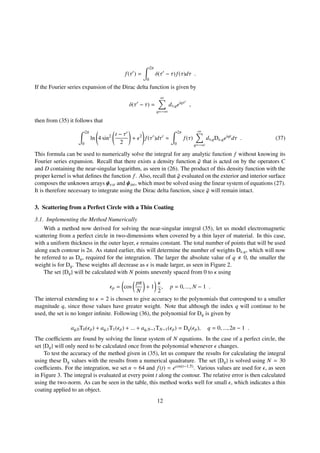 f(τ ) =
2π
0
δ(τ − τ) f(τ)dτ .
If the Fourier series expansion of the Dirac delta function is given by
δ(τ − τ) =
∞
q=−∞
dτ,qeiqτ
,
then from (35) it follows that
2π
0
ln 4 sin2 t − τ
2
+ 2
f(τ )dτ ≈
2π
0
f(τ)
∞
q=−∞
dτ,qD ,qeiqt
dτ . (37)
This formula can be used to numerically solve the integral for any analytic function f without knowing its
Fourier series expansion. Recall that there exists a density function ¯ϕ that is acted on by the operators C
and D containing the near-singular logarithm, as seen in (26). The product of this density function with the
proper kernel is what deﬁnes the function f. Also, recall that ¯ϕ evaluated on the exterior and interior surface
composes the unknown arrays ψext and ψint, which must be solved using the linear system of equations (27).
It is therefore necessary to integrate using the Dirac delta function, since ¯ϕ will remain intact.
3. Scattering from a Perfect Circle with a Thin Coating
3.1. Implementing the Method Numerically
With a method now derived for solving the near-singular integral (35), let us model electromagnetic
scattering from a perfect circle in two-dimensions when covered by a thin layer of material. In this case,
with a uniform thickness in the outer layer, remains constant. The total number of points that will be used
along each contour is 2n. As stated earlier, this will determine the number of weights D ,q, which will now
be referred to as Dq, required for the integration. The larger the absolute value of q 0, the smaller the
weight is for Dq. These weights all decrease as is made larger, as seen in Figure 2.
The set {Dq} will be calculated with N points unevenly spaced from 0 to κ using
p = cos
pπ
N
+ 1
κ
2
, p = 0, ..., N − 1 .
The interval extending to κ = 2 is chosen to give accuracy to the polynomials that correspond to a smaller
magnitude q, since those values have greater weight. Note that although the index q will continue to be
used, the set is no longer inﬁnite. Following (36), the polynomial for Dq is given by
aq,0T0( p) + aq,1T1( p) + ... + aq,N−1TN−1( p) = Dq( p), q = 0, ..., 2n − 1 .
The coeﬃcients are found by solving the linear system of N equations. In the case of a perfect circle, the
set {Dq} will only need to be calculated once from the polynomial whenever changes.
To test the accuracy of the method given in (35), let us compare the results for calculating the integral
using these Dq values with the results from a numerical quadrature. The set {Dq} is solved using N = 30
coeﬃcients. For the integration, we set n = 64 and f(t) = ecos(t−1.5). Various values are used for , as seen
in Figure 3. The integral is evaluated at every point t along the contour. The relative error is then calculated
using the two-norm. As can be seen in the table, this method works well for small , which indicates a thin
coating applied to an object.
12
 