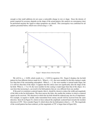 enough so that small additions do not cause a noticeable change in size or shape. Since the density of
points required for accuracy depends on the shape of the actual pattern, this analysis on convergence must
be performed anytime the signal or object properties are altered. This convergence was conﬁrmed for all
patterns presented below, which were solved using n = 201.
Figure 7: Relative Error of the Far-Field
We will ﬁx x = 0.050, which results in ≈ 0.010 in equation (34). Figure 8 displays the far-ﬁeld
pattern for four diﬀerent choices made for k1. When k1 = 0.1, the wave-number for the thin coating is made
less than that of the surrounding atmosphere. When k1 = 2, the wave-number is instead made larger, but
it is still less than that of the object. It appears that this choice does not signiﬁcantly alter the shape of the
far-ﬁeld. When k1 = 5 or 10, the wave-number for the coating is made larger than that of the object. It is
seen here that increasing k1 can result in far-ﬁeld patterns that are very diﬀerent from one another.
If the goal is to minimize scattered signals, then k1 should be chosen to reduce the width and magnitude
of the lobes in the far-ﬁeld pattern. The more narrow the lobes, the smaller the window in which a scattered
signal can be received. The direction in which the far-ﬁeld should be reduced may also be of importance.
For example, in regard to stealth, radar transmitted from enemy aircraft will be received from the same
direction. Item (b) in Figure 8 is shown to have reduced the amplitude scattered back towards the incident
direction of 270◦. Now consider Figure 9, which shows the far-ﬁeld pattern when k1 = 25. The magnitude
of the overall pattern has been reduced, yet the magnitude at 270◦ is larger than in Figure 8(b).
17
 