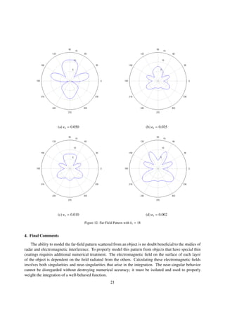 (a) x = 0.050 (b) x = 0.025
(c) x = 0.010 (d) x = 0.002
Figure 12: Far-Field Pattern with k1 = 18
4. Final Comments
The ability to model the far-ﬁeld pattern scattered from an object is no doubt beneﬁcial to the studies of
radar and electromagnetic interference. To properly model this pattern from objects that have special thin
coatings requires additional numerical treatment. The electromagnetic ﬁeld on the surface of each layer
of the object is dependent on the ﬁeld radiated from the others. Calculating these electromagnetic ﬁelds
involves both singularities and near-singularities that arise in the integration. The near-singular behavior
cannot be disregarded without destroying numerical accuracy; it must be isolated and used to properly
weight the integration of a well-behaved function.
21
 