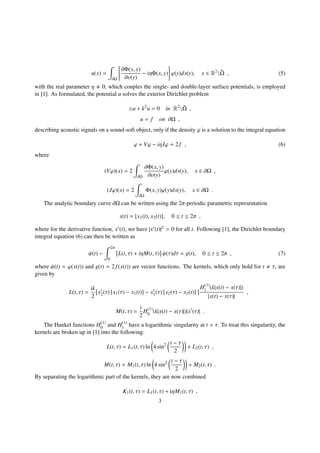 u(x) =
∂Ω
∂Φ(x, y)
∂υ(y)
− iηΦ(x, y) ϕ(y)ds(y), x ∈ R2
 ¯Ω , (5)
with the real parameter η 0, which couples the single- and double-layer surface potentials, is employed
in [1]. As formulated, the potential u solves the exterior Dirichlet problem
u + k2
u = 0 in R2
 ¯Ω ,
u = f on ∂Ω ,
describing acoustic signals on a sound-soft object, only if the density ϕ is a solution to the integral equation
ϕ + Vϕ − iηJϕ = 2 f , (6)
where
(Vϕ)(x) = 2
∂Ω
∂Φ(x, y)
∂υ(y)
ϕ(y)ds(y), x ∈ ∂Ω ,
(Jϕ)(x) = 2
∂Ω
Φ(x, y)ϕ(y)ds(y), x ∈ ∂Ω .
The analytic boundary curve ∂Ω can be written using the 2π-periodic parametric representation
x(t) = [x1(t), x2(t)], 0 ≤ t ≤ 2π ,
where for the derivative function, x (t), we have |x (t)|2 > 0 for all t. Following [1], the Dirichlet boundary
integral equation (6) can then be written as
ψ(t) −
2π
0
L(t, τ) + iηM(t, τ) ψ(τ)dτ = g(t), 0 ≤ t ≤ 2π , (7)
where ψ(t) = ϕ(x(t)) and g(t) = 2 f(x(t)) are vector functions. The kernels, which only hold for t τ, are
given by
L(t, τ) =
ik
2
x2(τ) [x1(τ) − x1(t)] − x1(τ) [x2(τ) − x2(t)]
H(1)
1 (k|x(t) − x(τ)|)
|x(t) − x(τ)|
,
M(t, τ) =
i
2
H(1)
0 (k|x(t) − x(τ)|)|x (τ)| .
The Hankel functions H(1)
0 and H(1)
1 have a logarithmic singularity at t = τ. To treat this singularity, the
kernels are broken up in [1] into the following:
L(t, τ) = L1(t, τ) ln 4 sin2 t − τ
2
+ L2(t, τ) ,
M(t, τ) = M1(t, τ) ln 4 sin2 t − τ
2
+ M2(t, τ) .
By separating the logarithmic part of the kernels, they are now combined
K1(t, τ) = L1(t, τ) + iηM1(t, τ) ,
3
 