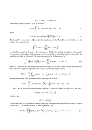 K2(t, τ) = L2(t, τ) + iηM2(t, τ) ,
such that the integral equation (7) can be written as
ψ(t) −
2π
0
K(t, τ)ψ(τ)dτ = g(t), 0 ≤ t ≤ 2π , (8)
where
K(t, τ) = K1(t, τ) ln 4 sin2 t − τ
2
+ K2(t, τ) . (9)
This kernel K is constructed in [1] to isolate the singularity such that K1 and K2 are well-behaved on the
surface. The trapezoidal rule
2π
0
f(τ)dτ ≈
π
n
2n−1
j=0
f(tj), tj =
jπ
n
can then be accurately performed on K2. According to the Nystr¨om method, a quadrature rule can also
be accurately performed on the logarithmic term as long as K1 is weighted properly to account for the
logarithm not being well-behaved. The quadrature rule used in [1] for this term is
2π
0
ln 4 sin2 t − τ
2
f(τ)dτ ≈
2n−1
j=0
R(n)
j (t)f(tj), 0 ≤ t ≤ 2π , (10)
where R(n)
j represents the jth quadrature weight when there are 2n-many points used for the integration.
Note that these weights are dependent on t. They are computed using the formula
R(n)
j (t) = −
2π
n
n−1
m=1
1
m
cos(m(t − tj)) −
π
n2
cos(n(t − tj)), j = 0, ..., 2n − 1 .
The integral equation (8) is then approximated with 2n points in [1] by
ψ(n)
(t) −
2n−1
j=0
R(n)
j (t)K1(t, tj) +
π
n
K2(t, tj) ψ(n)
(tj) = g(t), 0 ≤ t ≤ 2π .
Since t will be discretized to a particular set of points ti, from which set are the points for tj, and since
cos α(ti − tj) = cos α
π
n
|i − j| ,
it follows that
R(n)
j (ti) = R(n)
|i−j|
(0) .
It can be seen here that the quadrature weights only need to be calculated once and then shifted for integra-
tion at every ti. The equation at every ith point is given in [1] by
ψ(n)
(ti) −
2n−1
j=0
R(n)
|i−j|
K1(ti, tj) +
π
n
K2(ti, tj) ψ(n)
(tj) = g(ti), i = 0, ..., 2n − 1 , (11)
4
 
