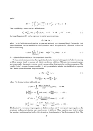 where
R(n)
j = −
2π
n
n−1
m=1
1
m
cos
mjπ
n
− (−1)j π
n2
, j = 0, ..., 2n − 1 .
Now, considering a square matrix A with elements
A(n)
ij = R(n)
|i− j|
K1(ti, tj) +
π
n
K2(ti, tj), i = 0, ..., 2n − 1, j = 0, ..., 2n − 1 , (12)
the integral equation (11) can be expressed in matrix-vector notation as
(I − A)ψ = g ,
where I is the 2n-identity matrix and the arrays ψ and g contain two columns of length 2n—one for each
spatial dimension. Once ψ is solved, such that ϕ has been solved, it is presented in [1] that the far-ﬁeld can
be calculated using
u∞(ˆx) =
e−iπ
4
√
8πk ∂D
kυ(y) · ˆx + η e−ik ˆx·y
ϕ(y)ds(y), |ˆx| = 1 . (13)
1.3. Numerical Construction for Electromagnetic Scattering
To focus attention on examining the singularities that arise in numerical integration of a direct scattering
problem, acoustic signals on a sound-soft object were deemed suﬃcient. Although electromagnetic signals
are more complex than sound waves, the overall construct of the direct scattering problem is analogous. The
coupled Green’s formula (5), as presented in [1], will give a radiating solution u to the Helmholtz equation
for a density ϕ that satisﬁes the integral equations
ϕ + Vϕ + J
∂ϕ
∂υ
= f , (14)
ν + 1
2
∂
∂υ
ϕ + Wϕ + F
∂ϕ
∂υ
=
∂
∂υ
f ,
where f is the total incident ﬁeld on ∂Ω and
(Vϕ)(x) =
∂Ω
∂(Φ1 − Φ0)(x, y)
∂υ(y)
ϕ(y)ds(y), x ∈ ∂Ω ,
J
∂ϕ
∂υ
(x) = −
∂Ω
(νΦ1 − Φ0)(x, y)
∂ϕ(y)
∂υ(y)
ds(y), x ∈ ∂Ω ,
(Wϕ)(x) =
∂Ω
∂2(Φ1 − Φ0)(x, y)
∂υ(x)∂υ(y)
ϕ(y)ds(y), x ∈ ∂Ω ,
F
∂ϕ
∂υ
(x) = −
∂Ω
∂(νΦ1 − Φ0)(x, y)
∂υ(x)
∂ϕ(y)
∂υ(y)
ds(y), x ∈ ∂Ω .
The function Φ0 corresponds to propagation in the ﬁrst medium and Φ1 corresponds to propagation in the
penetrated medium, such that the wave-numbers may be diﬀerent. These equations must hold to satisfy
the boundary conditions given in (2), which depend on the polarization of the electromagnetic ﬁeld. The
5
 