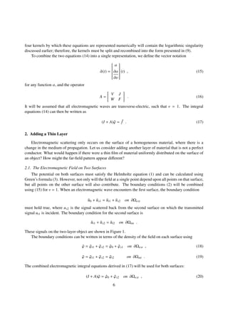 four kernels by which these equations are represented numerically will contain the logarithmic singularity
discussed earlier; therefore, the kernels must be split and recombined into the form presented in (9).
To combine the two equations (14) into a single representation, we deﬁne the vector notation
¯α(t) =


α
∂α
∂υ


(t) , (15)
for any function α, and the operator
A =
V J
W F
. (16)
It will be assumed that all electromagnetic waves are transverse-electric, such that ν = 1. The integral
equations (14) can then be written as
(I + A)¯ϕ = ¯f . (17)
2. Adding a Thin Layer
Electromagnetic scattering only occurs on the surface of a homogeneous material, where there is a
change in the medium of propagation. Let us consider adding another layer of material that is not a perfect
conductor. What would happen if there were a thin ﬁlm of material uniformly distributed on the surface of
an object? How might the far-ﬁeld pattern appear diﬀerent?
2.1. The Electromagnetic Field on Two Surfaces
The potential on both surfaces must satisfy the Helmholtz equation (1) and can be calculated using
Green’s formula (3). However, not only will the ﬁeld at a single point depend upon all points on that surface,
but all points on the other surface will also contribute. The boundary conditions (2) will be combined
using (15) for ν = 1. When an electromagnetic wave encounters the ﬁrst surface, the boundary condition
¯u0 + ¯us1 = ¯ut1 + ¯us2 on ∂Ωext
must hold true, where us2 is the signal scattered back from the second surface on which the transmitted
signal ut1 is incident. The boundary condition for the second surface is
¯ut1 + ¯us2 = ¯ut2 on ∂Ωint .
These signals on the two-layer object are shown in Figure 1.
The boundary conditions can be written in terms of the density of the ﬁeld on each surface using
¯ϕ = ¯ϕt1 + ¯ϕs2 = ¯ϕ0 + ¯ϕs1 on ∂Ωext , (18)
¯ϕ = ¯ϕt1 + ¯ϕs2 = ¯ϕt2 on ∂Ωint . (19)
The combined electromagnetic integral equations derived in (17) will be used for both surfaces:
(I + A)¯ϕ = ¯ϕ0 + ¯ϕs2 on ∂Ωext , (20)
6
 