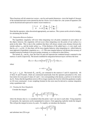 These functions will all contain two vectors—one for each spatial dimension—twice the length of t because
of the included derivative terms denoted by the bar. Given a set of values for t, the system of equations (26)
can be discretized and expressed in matrix-vector notation as
I + A C
D I + B
ψext
ψint
=
gext
gint
. (27)
Note that the operators, when discretized appropriately, are matrices. This system can be solved to ﬁnd ψext
for calculating the far-ﬁeld.
2.2. Integration Between Surfaces
The logarithmic singularity will exist when integrating over all points contained on each surface of
the object; however, this singularity will not occur when integrating over the points of one surface to a
point on the other. This is due to the condition that there will always remain some distance between the
outside surface xext and the inside surface xint. If the thickness of the added layer x is very small, such
that ||xext(t) − xint(t)|| ≈ 0, then there will be near-singular behavior when integrating at t, which behavior
must approach a logarithmic singularity as x → 0. This near-singular behavior will destroy the accuracy of
standard numerical methods if not given proper treatment, as is achieved in what follows.
The kernels Kext and Kint have the form (9) and will represent the combined kernels contained in the
matrices A and B, respectively. The kernels modiﬁed for integration between layers will have the form
˜K(t, τ) = ˜K1(t, τ) ln 4 sin2 t − τ
2
+ 2
+ ˜K2(t, τ) , (28)
where
= (t) =
x
||xint(t)||
for xint(t) ≈ xext(t). The kernels ˜Kext and ˜Kint are contained in the matrices C and D, respectively. All
of these K and ˜K kernels, which are constructed numerically from the operators presented in (16), store
four entries for every pair of values of t and τ—two corresponding to the density ϕ and two to its derivative
∂ϕ/∂υ. Notice that the logarithmic term in (28) no longer matches the form for which the quadrature weights
in (10) were constructed. A new weighting formula for this term must be derived to continue integration
using a quadrature rule.
2.3. Treating the Near-Singularity
Consider the integral
2π
0
ln

4 sin2


(t − τ)2 + 2
2



eiqτ
dτ , (29)
where the distance due to is considered when the points t and τ are near to each other. Using properties
of exponents, the expression can be manipulated to remove t from appearing explicitly inside the integral.
This will put the integral in terms of q and . To simplify, we introduce the function
r (τ) = ln

4 sin2


√
τ2 + 2
2



 (30)
and substitute into (29) to get
8
 