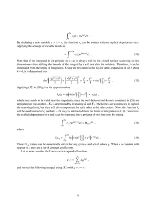 2π
0
r (t − τ)eiqτ
dτ .
By declaring a new variable z = t − τ, the function r can be written without explicit dependence on t.
Applying this change of variable results in
−
t−2π
t
r (z)eiq(t−z)
dz . (31)
Note that if the integrand is 2π-periodic in z—as it always will be for closed surface scattering in two
dimensions—then shifting the bounds of the integral by t will not alter the solution. Therefore, t can be
eliminated from the limits of integration. Using the ﬁrst term in the Taylor series expansion of sin θ about
θ = 0, it is determined that
sin2


√
z2 + 2
2

 ≈


√
z2 + 2
2


2
=
z2
4
+
2
4
≈ sin2 z
2
+
2
4
. (32)
Applying (32) to (30) gives the approximation
˜r (z) = ln 4 sin2 z
2
+ 2
≈ r (z) ,
which only needs to be valid near the singularity, since the well-behaved sub-kernels contained in (28) are
dependent on one another— ˜K2 is determined by evaluating ˜K and ˜K1. The kernels are constructed to capture
the near-singularity, but they will also compensate for each other at the other points. Now, the function ˜r
will be used instead of r so that t − 2π may be subtracted from the limits of integration in (31). From here,
the explicit dependence on t and z can be separated into a product of two functions by setting
2π
0
˜r (z)eiq(t−z)
dz = D ,qeiqt
, (33)
where
D ,q =
2π
0
ln 4 sin2 z
2
+ 2
e−iqz
dz . (34)
These D ,q values can be numerically solved for any given and set of values q. When is constant with
respect to t, they are a set of constant coeﬃcients.
Let us now consider the Fourier series expanded function
f(t) =
∞
q=−∞
dqeiqt
,
and rewrite the following integral using (33) with z = t − τ:
9
 