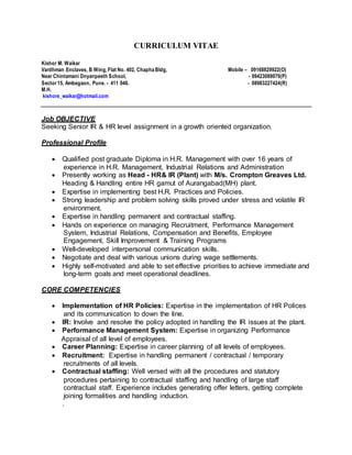 CURRICULUM VITAE
Kishor M. Waikar
Vardhman Enclaves, B Wing, Flat No. 402, Chapha Bldg, Mobile – 09168829922(O)
Near Chintamani Dnyanpeeth School, - 09423089070(P)
Sector15, Ambegaon, Pune. - 411 046. - 08983227424(R)
M.H.
kishore_waikar@hotmail.com
Job OBJECTIVE
Seeking Senior IR & HR level assignment in a growth oriented organization.
Professional Profile
 Qualified post graduate Diploma in H.R. Management with over 16 years of
experience in H.R. Management, Industrial Relations and Administration
 Presently working as Head - HR& IR (Plant) with M/s. Crompton Greaves Ltd.
Heading & Handling entire HR gamut of Aurangabad(MH) plant.
 Expertise in implementing best H.R. Practices and Policies.
 Strong leadership and problem solving skills proved under stress and volatile IR
environment.
 Expertise in handling permanent and contractual staffing.
 Hands on experience on managing Recruitment, Performance Management
System, Industrial Relations, Compensation and Benefits, Employee
Engagement, Skill Improvement & Training Programs
 Well-developed interpersonal communication skills.
 Negotiate and deal with various unions during wage settlements.
 Highly self-motivated and able to set effective priorities to achieve immediate and
long-term goals and meet operational deadlines.
CORE COMPETENCIES
 Implementation of HR Policies: Expertise in the implementation of HR Polices
and its communication to down the line.
 IR: Involve and resolve the policy adopted in handling the IR issues at the plant.
 Performance Management System: Expertise in organizing Performance
Appraisal of all level of employees.
 Career Planning: Expertise in career planning of all levels of employees.
 Recruitment: Expertise in handling permanent / contractual / temporary
recruitments of all levels.
 Contractual staffing: Well versed with all the procedures and statutory
procedures pertaining to contractual staffing and handling of large staff
contractual staff. Experience includes generating offer letters, getting complete
joining formalities and handling induction.
.
 