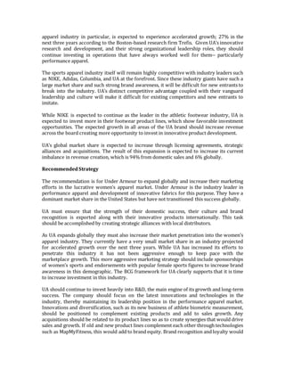 apparel industry in particular, is expected to experience accelerated growth; 27% in the
next three years according to the Boston-based research firm Trefis. Given UA’s innovative
research and development, and their strong organizational leadership roles, they should
continue investing in operations that have always worked well for them-- particularly
performance apparel.
The sports apparel industry itself will remain highly competitive with industry leaders such
as NIKE, Adidas, Columbia, and UA at the forefront. Since these industry giants have such a
large market share and such strong brand awareness, it will be difficult for new entrants to
break into the industry. UA’s distinct competitive advantage coupled with their vanguard
leadership and culture will make it difficult for existing competitors and new entrants to
imitate.
While NIKE is expected to continue as the leader in the athletic footwear industry, UA is
expected to invest more in their footwear product lines, which show favorable investment
opportunities. The expected growth in all areas of the UA brand should increase revenue
across the board creating more opportunity to invest in innovative product development.
UA’s global market share is expected to increase through licensing agreements, strategic
alliances and acquisitions. The result of this expansion is expected to increase its current
imbalance in revenue creation, which is 94% from domestic sales and 6% globally.
RecommendedStrategy
The recommendation is for Under Armour to expand globally and increase their marketing
efforts in the lucrative women’s apparel market. Under Armour is the industry leader in
performance apparel and development of innovative fabrics for this purpose. They have a
dominant market share in the United States but have not transitioned this success globally.
UA must ensure that the strength of their domestic success, their culture and brand
recognition is exported along with their innovative products internationally. This task
should be accomplished by creating strategic alliances with local distributors.
As UA expands globally they must also increase their market penetration into the women’s
apparel industry. They currently have a very small market share in an industry projected
for accelerated growth over the next three years. While UA has increased its efforts to
penetrate this industry it has not been aggressive enough to keep pace with the
marketplace growth. This more aggressive marketing strategy should include sponsorships
of women’s sports and endorsements with popular female sports figures to increase brand
awareness in this demographic. The BCG framework for UA clearly supports that it is time
to increase investment in this industry.
UA should continue to invest heavily into R&D, the main engine of its growth and long-term
success. The company should focus on the latest innovations and technologies in the
industry, thereby maintaining its leadership position in the performance apparel market.
Innovations and diversification, such as its new business of athlete biometric measurement,
should be positioned to complement existing products and add to sales growth. Any
acquisitions should be related to its product lines so as to create synergies that would drive
sales and growth. If old and new product lines complement each other through technologies
such as MapMyFitness, this would add to brand equity. Brand recognition and loyalty would
 