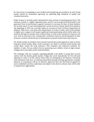 be a key factor in expanding to new markets and introducing new products. As such, brand
loyalty should be maintained rigorously by upholding high standards of quality and
constant innovation.
Under Armour is severely under-represented in shoe sections of sporting goods stores. The
footwear market is a highly segmented space and UA can leverage the brand loyalty it has
generated from its performance apparel customers to increase its share in these markets.
UA recently spent 11 years developing their newest footwear release, Speed Form Apollo at
the beginning of 2014 but currently makes its revenues in their footwear department by
selling at 30% lower costs than other departments. In order to make a dent in the medium
to higher price ranges it will require significant brand positioning, which will be able to be
achieved through its already loyal customer-base, as well as the customers it hopes to win
over with its innovative new running shoe. Continued research and development of other
footwear varieties will also be key in attaining the increased market share they hope for.
UA should market its products more heavily towards the youth segment in order to foster
long-term brand loyalty. Many youth customers are likely to develop brand loyalty and
would likely remain life long customers. This translates into long-term tendency for
stability of sales. UA can achieve this by sponsoring more athletic events in high schools,
colleges, and in any other youth-centered entities.
The challenge with any company expanding globally is the ability to merge their current
culture with the diverse global market. Things that work domestically for UA will need
adjusting in order to fit the culture where they are attempting to do business. Partnering
with businesses that have an existing relationship through licensing agreements, strategic
alliances or acquisitions will be an effective approach. Once the UA brand recognition is
more established and they understand and adjust to the diverse cultures, they will be able
to expand more aggressively.
 