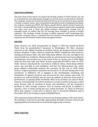 EXECUTIVE SUMMARY:
The main intent of this report is to analyze the strategic position of Under Armour, Inc. and
to recommend the most appropriate strategies for growth, given current market conditions.
The company’s steady rise is primarily derived from a focus on innovation of sports apparel,
a healthy company culture, and a streamlined leadership focused on building brand equity.
Our analysis is based upon SWOT, BCG Matrix, Ansoff’s Matrix, and the Clarity Framework.
UA holds a strong leadership position in the performance apparel market and is expanding
into other areas such as shoes and athlete biometric measurement. Coupled with its
reputable brand, we believe that UA can leverage these strengths in pursuit of further
expansion. The strategies include focusing on global expansion while maintaining their
innovative company culture, a continued focus on research and development, and further
expansion into the footwear market and youth apparel market.
HISTORY:
Under Armour, Inc. (UA), incorporated on August 1, 1996 was started by Kevin
Plank from his grandmother's basement in Washington, DC. After extensive
research on the athletic benefits of synthetic fabrics, he designed the first Under
Armour HeatGear T-shirt, which he named the #0037. Engineered with moisture-
wicking performance fibers, the shirt helps keep athletes cool, dry, and light in the
most brutally hot conditions. Plank traveled up and down the East Coast selling his
revolutionary new product out of the trunk of his car. By the end of 1996, Plank
made his first team sale, and Under Armour generated $17,000 in sales. In 1997,
Under Armour introduced the now-famous ColdGear fabric, which keeps athletes
warm, dry, and light in cold conditions, and then the AllSeasonGear line, which
keeps athletes comfortable between the extremes. By the end of 1998, Under
Armour outgrew grandma's basement and moved to an all-new headquarters and
warehouse in Baltimore. UA is engaged in the development, marketing and
distribution of apparel, footwear and accessories for men, women and youth. Its
products are sold worldwide and are worn by athletes at all levels, from youth to
professional, on playing fields worldwide. Most of its products are sold in North
America. Internationally, UA sells its products in certain countries in Europe, a third
party licensee sells its products in Japan, and distributors sell the Company’s
products in other foreign countries, such as Panama and Brazil. In addition, it
opened a store in China during the year ended December 31, 2012. In February
2013, they opened a retail store in Harbor East in downtown Baltimore and in
November 2013, the Company acquired MapMyFitness.
UA’s expansion and growth does not seem to be slowing anytime in the near future.
We decided to look into its possible opportunities through extensive research and
applying different frameworks we learned throughout the semester.
SWOT ANALYSIS:
 