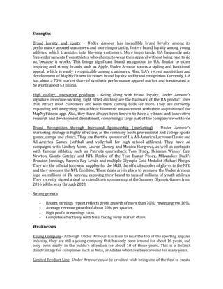 Strengths
Brand loyalty and equity - Under Armour has incredible brand loyalty among its
performance apparel customers and more importantly, fosters brand loyalty among young
athletes, which translates into life-long customers. More importantly, UA frequently gets
free endorsements from athletes who choose to wear their apparel without being paid to do
so, because it works. This brings significant brand recognition to UA. Similar to other
inspiring and strong brands such as Apple, Under Armour sports a styling and functional
appeal, which is easily recognizable among customers. Also, UA’s recent acquisition and
development of MapMyFitness increases brand loyalty and brand recognition. Currently, UA
has about a 70% market share of synthetic performance apparel market and is estimated to
be worth about $3 billion.
High quality, innovative products - Going along with brand loyalty, Under Armour’s
signature moisture-wicking, tight fitted clothing are the hallmark of the UA product lines
that attract most customers and keep them coming back for more. They are currently
expanding and integrating into athletic biometric measurement with their acquisition of the
MapMyFitness app. Also, they have always been known to have a vibrant and innovative
research and development department, comprising a large part of the company’s workforce.
Brand Recognition through Increased Sponsorship (marketing) - Under Armour’s
marketing strategy is highly effective, as the company hosts professional and college sports
games, camps and clinics. They are the title sponsor of UA All-America Lacrosse Classic and
All-America Games (softball and volleyball for high school athletes). They have ad
campaigns with Lindsey Vonn, Lauren Cheney and Monica Hargrove, as well as contracts
with famous athletes, such as Patriots quarterback Tom Brady, Heisman Winner Cam
Newton, Giants Catcher and NFL Rookie of the Year Buster Posey, Milwaukee Buck’s
Brandon Jennings, Raven’s Ray Lewis and multiple Olympic Gold Medalist Michael Phelps.
They are the official footwear supplier for the MLB, the official supplier of gloves to the NFL
and they sponsor the NFL Combine. These deals are in place to promote the Under Armour
logo on millions of TV screens, exposing their brand to tens of millions of youth athletes.
They recently signed a deal to extend their sponsorship of the Summer Olympic Games from
2016 all the way through 2020.
Strong growth
- Recent earnings report reflects profit growth of more than 70%; revenue grew 36%.
- Average revenue growth of about 20% per quarter.
- High profit to earnings ratio.
- Competes effectively with Nike, taking away market share.
Weaknesses
Young Company- Although Under Armour has risen to near the top of the sporting apparel
industry, they are still a young company that has only been around for about 16 years, and
only been really in the public’s attention for about 10 of those years. This is a distinct
disadvantage for companies such as Nike, or Adidas who have been around for many years.
Limited Product Line- Under Armour could be credited with being one of the first to create
 