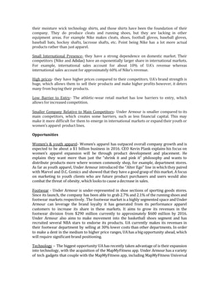 their moisture wick technology shirts, and those shirts have been the foundation of their
company. They do produce cleats and running shoes, but they are lacking in other
equipment areas. For example Nike makes cleats, shoes, football gloves, baseball gloves,
baseball bats, hockey shafts, lacrosse shafts, etc. Point being Nike has a lot more actual
products rather than just apparel.
Small International Presence- they have a strong dependence on domestic market. Their
competitors (Nike and Adidas) have an exponentially larger share in international markets.
For example, international sales account for about 10% of UA’s revenue whereas
international sales account for approximately 60% of Nike’s revenue.
High prices- they have higher prices compared to their competitors. UA’s brand strength is
huge, which allows them to sell their products and make higher profits however, it deters
many from buying their products.
Low Barrier to Entry- The athletic-wear retail market has low barriers to entry, which
allows for increased competition.
Smaller Company Relative to Main Competitors- Under Armour is smaller compared to its
main competitors, which creates some barriers, such as less financial capital. This may
make it more difficult for them to emerge in international markets or expand their youth or
women’s apparel product lines.
Opportunities
Women’s & youth apparel- Women’s apparel has outpaced overall company growth and is
expected to be about a $1 billion business in 2016. CEO Kevin Plank explains his focus on
women’s apparel expansion will be through product development and placement. He
explains they want more than just the “shrink it and pink it” philosophy and wants to
distribute products more where women commonly shop, for example, department stores.
As far as youth apparel, Under Armour introduced the “Alter Ego” line in which they paired
with Marvel and D.C. Comics and showed that they have a good grasp of this market. A focus
on marketing to youth clients who are future product purchasers and users would also
combat the threat of obesity, which looks to cause a decrease in sales.
Footwear - Under Armour is under-represented in shoe sections of sporting goods stores.
Since its launch, the company has been able to grab 2.7% and 2.1% of the running shoes and
footwear markets respectively. The footwear market is a highly segmented space and Under
Armour can leverage the brand loyalty it has generated from its performance apparel
customers to increase its share in these markets. It aims to grow its revenues in the
footwear division from $290 million currently to approximately $600 million by 2016.
Under Armour also aims to make movement into the basketball shoes segment and has
recruited several NBA stars to endorse its products. UA currently makes its revenues in
their footwear department by selling at 30% lower costs than other departments. In order
to make a dent in the medium to higher price ranges, UA has a big opportunity ahead, which
will require significant brand positioning.
Technology – The biggest opportunity UA has recently taken advantage of is their expansion
into technology, with the acquisition of the MapMyFitness app. Under Armour has a variety
of tech gadgets that couple with the MapMyFitness app, including MapMyFitness Universal
 
