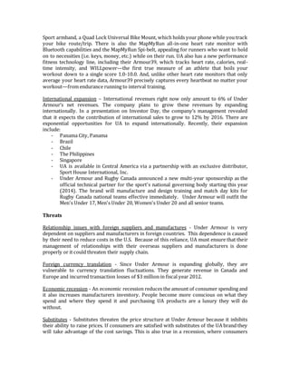 Sport armband, a Quad Lock Universal Bike Mount, which holds your phone while you track
your bike route/trip. There is also the MapMyRun all-in-one heart rate monitor with
Bluetooth capabilities and the MapMyRun Spi-belt, appealing for runners who want to hold
on to necessities (i.e. keys, money, etc.) while on their run. UA also has a new performance
fitness technology line, including their Armour39, which tracks heart rate, calories, real-
time intensity, and WILLpower—the first true measure of an athlete that boils your
workout down to a single score 1.0-10.0. And, unlike other heart rate monitors that only
average your heart rate data, Armour39 precisely captures every heartbeat no matter your
workout—from endurance running to interval training.
International expansion – International revenues right now only amount to 6% of Under
Armour’s net revenues. The company plans to grow these revenues by expanding
internationally. In a presentation on Investor Day, the company’s management revealed
that it expects the contribution of international sales to grow to 12% by 2016. There are
exponential opportunities for UA to expand internationally. Recently, their expansion
include:
- Panama City, Panama
- Brazil
- Chile
- The Philippines
- Singapore
- UA is available in Central America via a partnership with an exclusive distributor,
Sport House International, Inc.
- Under Armour and Rugby Canada announced a new multi-year sponsorship as the
official technical partner for the sport's national governing body starting this year
(2014). The brand will manufacture and design training and match day kits for
Rugby Canada national teams effective immediately. Under Armour will outfit the
Men's Under 17, Men's Under 20, Women's Under 20 and all senior teams.
Threats
Relationship issues with foreign suppliers and manufactures - Under Armour is very
dependent on suppliers and manufacturers in foreign countries. This dependence is caused
by their need to reduce costs in the U.S. Because of this reliance, UA must ensure that their
management of relationships with their overseas suppliers and manufacturers is done
properly or it could threaten their supply chain.
Foreign currency translation - Since Under Armour is expanding globally, they are
vulnerable to currency translation fluctuations. They generate revenue in Canada and
Europe and incurred transaction losses of $3 million in fiscal year 2012.
Economic recession - An economic recession reduces the amount of consumer spending and
it also increases manufacturers inventory. People become more conscious on what they
spend and where they spend it and purchasing UA products are a luxury they will do
without.
Substitutes - Substitutes threaten the price structure at Under Armour because it inhibits
their ability to raise prices. If consumers are satisfied with substitutes of the UA brand they
will take advantage of the cost savings. This is also true in a recession, where consumers
 