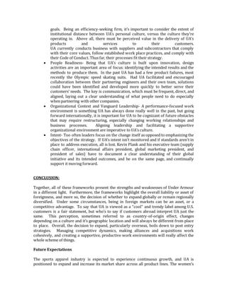 goals. Being an efficiency-seeking firm, it’s important to consider the extent of
institutional distance between UA’s personal culture, versus the culture they’re
operating in. Above all, there must be perceived value in the delivery of UA’s
products and services to their customers.
UA currently conducts business with suppliers and subcontractors that comply
with their core values, follow established work place practices, and comply with
their Code of Conduct. Thus far, their processes fit their strategy.
 People Readiness- Being that UA’s culture is built upon innovation, design
activities are an important area of focus: identifying the intended results and the
methods to produce them. In the past UA has had a few product failures, most
recently the Olympic speed skating suits. Had UA facilitated and encouraged
collaboration between their partnering engineers and their own team, solutions
could have been identified and developed more quickly to better serve their
customers’ needs. The key is communication, which must be frequent, direct, and
aligned, laying out a clear understanding of what people need to do especially
when partnering with other companies.
 Organizational Context and Vanguard Leadership- A performance-focused work
environment is something UA has always done really well in the past, but going
forward internationally, it is important for UA to be cognizant of future obstacles
that may require restructuring, especially changing working relationships and
business processes. Aligning leadership and facilitating a supportive
organizational environment are imperative to UA’s culture.
 Intent- Too often leaders focus on the change itself as opposed to emphasizing the
objectives of the strategy. If UA’s intent isn’t monitored and if standards aren't in
place to address execution, all is lost. Kevin Plank and his executive team (supply
chain officer, international affairs president, global marketing president, and
president of sales) have to document a clear understanding of their global
initiative and its intended outcomes, and be on the same page, and continually
support it moving forward.
CONCLUSION:
Together, all of these frameworks present the strengths and weaknesses of Under Armour
in a different light. Furthermore, the frameworks highlight the overall liability or asset of
foreignness, and more so, the decision of whether to expand globally or remain regionally
diversified. Under some circumstances, being in foreign markets can be an asset, or a
competitive advantage. To say that UA is viewed as a “cool” and trendy label among U.S.
customers is a fair statement, but who’s to say if customers abroad interpret UA just the
same. This perception, sometimes referred to as country-of-origin effect, changes
depending on a culture and it’s geographic location and will always be different from place
to place. Overall, the decision to expand, particularly overseas, boils down to post entry
strategies. Managing competitive dynamics, making alliances and acquisitions work
cohesively, and creating a supportive, productive work environments will really affect the
whole scheme of things.
Future Expectations
The sports apparel industry is expected to experience continuous growth, and UA is
positioned to expand and increase its market share across all product lines. The women’s
 