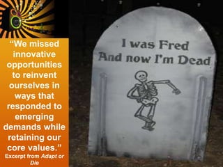 “We missed
innovative
opportunities
to reinvent
ourselves in
ways that
responded to
emerging
demands while
retaining our
core values.”
Excerpt from Adapt or
Die
 