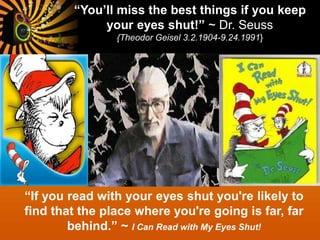“You’ll miss the best things if you keep
your eyes shut!” ~ Dr. Seuss
{Theodor Geisel 3.2.1904-9.24.1991}
“If you read with your eyes shut you're likely to
find that the place where you're going is far, far
behind.” ~ I Can Read with My Eyes Shut!
 