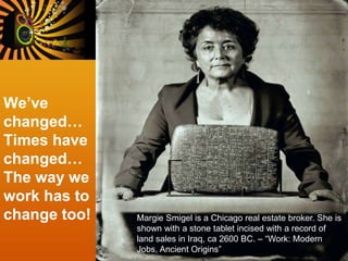 We’ve
changed…
Times have
changed…
The way we
work has to
change too! Margie Smigel is a Chicago real estate broker. She is
shown with a stone tablet incised with a record of
land sales in Iraq, ca 2600 BC. – “Work: Modern
Jobs, Ancient Origins”
 