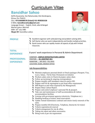 Curriculum Vitae
Bansidhar Sahoo
At/Po-Kasananta, Via-Pattamundai, Dist-Kendrapara,
Orissa, Pin-754215
CELL +971568388578 (Dubai)/+91-9030263136
E-MAIL: bansidharsahoo@gmail.com
Language Known: English, Hindi, odia & Bengali
Marital status: Married
DOB- 10th
July 1985
Skype ID- bansidhar.sahoo
PROFILE  Excellent organizer with solid planning and problem-solving skills.
 Self-Starter who can work independently and handle multiple priorities.
 Quick Leaner who can rapidly master all aspects of job with limited
resources.
TOTAL
EXPERIENCE
PROFESSIONAL
EXPERIENCE
8 years’ work experience in Personal & Admin Department
COMPANY : SIMPLEX INFRASTRUCTURES LIMITED
POSITION : SR. ASSISTNAT GR.I
DURATION : SEP-2015 –TILL DATE
LOCATION: DUBAI, BRANCH OFFICE
Job Responsibilities
 Maintain employees personal details in Oracle packages (Passport, Visa,
Leave, Salary, Full & final, Permanent exit details)
 Workers salary entry in Oracle & prepare salary sheet.
 Follow up incoming & outgoing correspondence.
 Prepare monthly staff attendance sheet & send to HO.
 Prepare staff list & orgonagram as per head office requirement.
 MIS Report as and when required by the Management.
 Prepare Daily Labour Report.
 Prepare and control employee’s personal file & passport.
 Take care and maintenance of staff accommodation & Labour
accommodation facilities
 Liaising with government agencies (electricity, Telephone etc.).
 Handling booking of tickets, hotel reservations.
 Update Annual maintenance contracts and ensure timely renewals of the
same.
 Prepare monthly bill (Electricity, Telephone, Internet & Air ticket)
 Vehicle registration & renewal
 Vehicle arrangement for site & office.
 Taking site report and others necessaries.
 Doing work as per site requirement.
 